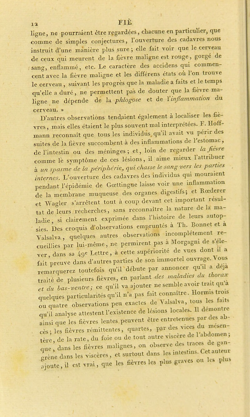ta FI£ ligne, ne pourraient être regardées, chacune en particulier, que comme de simples conjectures, l'ouverture des cadavres nous instruit d'une manière plus sure ; elle fait voir que le cerveau de ceux qui meurent de la fièvre maligne est rouge , gorgé de sang, enflammé, etc. Le caractère des accidens qui commen- cent avec la fièvre maligne et les différens états où l'on trouve le cerveau, suivant les progrès que la maladie a faits et le temps qu'elle a duré, ne permettent pas de douter que la fièvre ma- ligne ne dépende de la phlogose et de Vinflammation du cerveau. » D'autres observations tendaient également à localiser les fiè- vres , mais elles étaient le plus souvent mal interprétées. F. Hoff- mann reconnaît que tous les individus, qu'il avait vu périr des suites de la fièvre succombent à des inflammations de l'estomac, de l'intestin ou des méninges; et, loin de regarder la fièvre comme le symptôme de ces lésions, il aime mieux l'attribuer à un spasme de la périphérie, qui chasse le. sang vers les parties internes. L'ouverture des cadavres des individus qui mouraient pendant l'épidémie de Gœttingue laisse voir une inflammation de la membrane muqueuse des organes digestifs; et Rœderer et Wa-ler s'arrêtent tout à coup devant cet important résul- tat de leurs recherches, sans reconnaître la nature delà ma- ladie si clairement exprimée dans l'histoire de leurs autop- sies Des croquis d'observations empruntés à Th. Bonnet et a Valsalva, quelques autres observations incomplètement re- cueillies par lui-même, ne permirent pas à Morgagni de ver dans sa 49e Lettre, à cette supériorité de vues dont il a fait preuve dans d'autres parties de son immortel ouvrage. Vous remarquerez toutefois qu'il débute par annoncer qu'il a deja traité de plusieurs fièvres, en parlant des maladtes du thorax et du bas-ventre; ce qu'il va ajouter ne semble avoir trait qu a quelques particularités qu'il n'a pas fait connaître. Hornus trois ou quatre observations peu exactes de Valsalva, tous les fa, s qu'il analyse attestent l'existence de lésions locales. 11 démontre ainsi que les fièvres lentes peuvent être entretenues par des ab- . cès; les fièvres rémittentes, quartes, par des vices du mesen- r de la rate, du foie ou de tout autre viscère de l'abdomen ; 1 ' dans les lièvres malignes, on observe des traces de gan- Sm dans les viscères, et surtout dans les in.estms. Ce auteur ajoute, il est vrai, que les fièvres les plus graves ou les plus