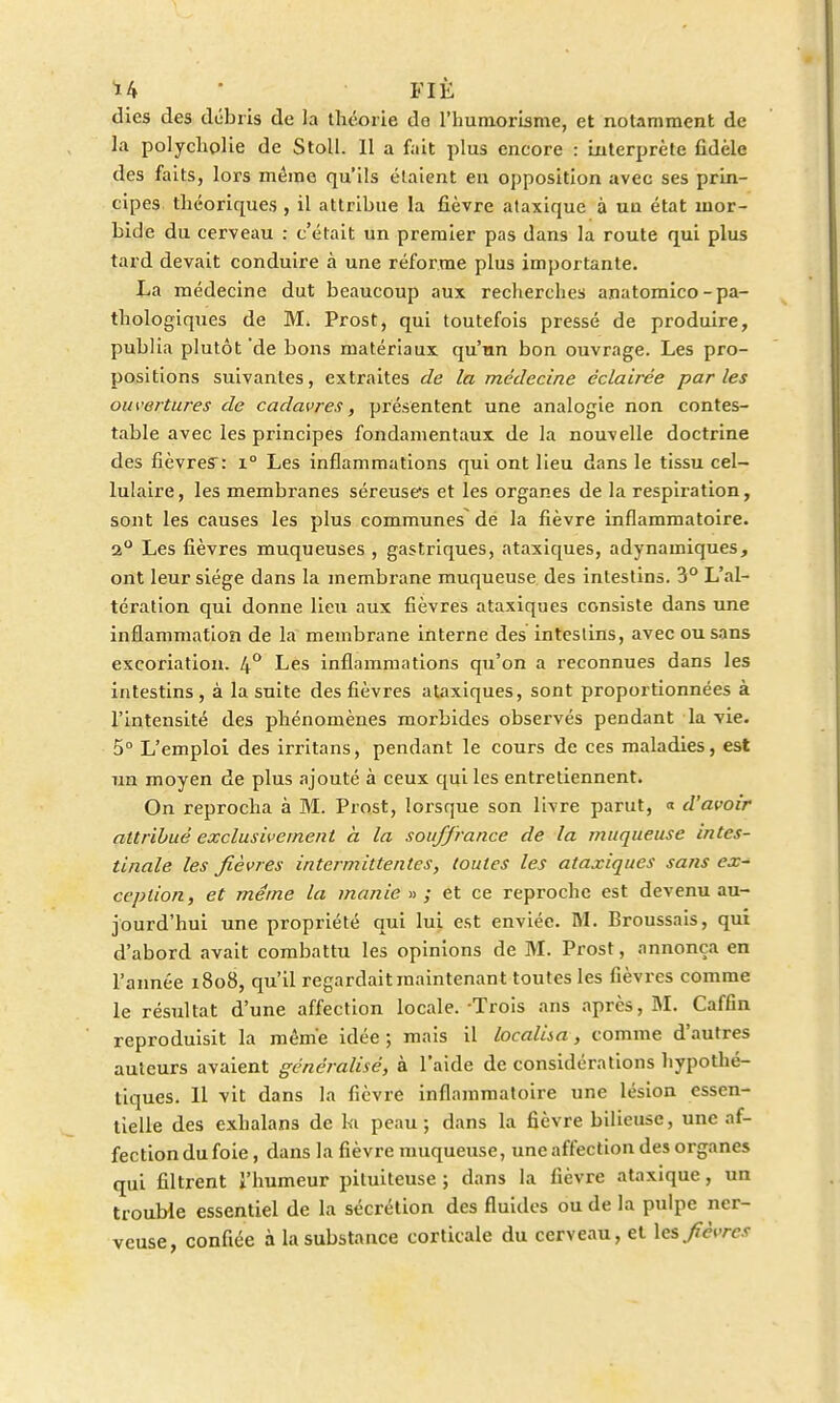 dies des débris de la théorie de l'huniorisme, et notamment de la polycholie de Stoll. 11 a fait plus encore : interprète fidèle des faits, lors même qu'ils étaient en opposition avec ses prin- cipes théoriques , il attribue la fièvre ataxiquc à un état mor- bide du cerveau : c'était un premier pas dans la route qui plus tard devait conduire à une réforme plus importante. La médecine dut beaucoup aux recherches anatomico-pa- thologiques de M, Prost, qui toutefois pressé de produire, publia plutôt 'de bons matériaux qu'un bon ouvrage. Les pro- positions suivantes, extraites de la médecine éclairée parles ouvertures de cadavres, présentent une analogie non contes- table avec les principes fondamentaux de la nouvelle doctrine des fièvres: i° Les inflammations qui ont lieu dans le tissu cel- lulaire , les membranes séreuses et les organes de la respiration, sont les causes les plus communes de la fièvre inflammatoire. 2° Les fièvres muqueuses , gastriques, ataxiques, adynamiques, ont leur siège dans la membrane muqueuse des intestins. 3° L'al- tération qui donne lieu aux fièvres ataxiques consiste dans une inflammation de la membrane interne des intestins, avec ou sans excoriation. 4° Les inflammations qu'on a reconnues dans les intestins, à la suite des fièvres ataxiques, sont proportionnées à l'intensité des phénomènes morbides observés pendant la vie. 5° L'emploi des irritans, pendant le cours de ces maladies, est un moyen de plus ajouté à ceux qui les entretiennent. On reprocha à M. Prost, lorsque son livre parut, « d'avoir attribué exclusivement à la souffrance de la muqueuse intes- tinale les fièvres intermittentes, toutes les ataxiques sans ex- ception, et même la manie »; et ce reproche est devenu au- jourd'hui une propriété qui lui est enviée. M. Broussais, qui d'abord avait combattu les opinions de M. Prost, annonça en l'année 1808, qu'il regardait maintenant toutes les fièvres comme le résultat d'une affection locale.-Trois ans après, M. Caffin reproduisit la même idée ; mais il localisa, comme d'autres auteurs avaient généralisé, à l'aide de considérations hypothé- tiques. Il vit dans la fièvre inflammatoire une lésion essen- tielle des exhalans de ki peau; dans la fièvre bilieuse, une af- fection du foie, dans la fièvre muqueuse, une affection des organes qui filtrent l'humeur pituiteuse ; dans la fièvre ataxique, un trouble essentiel de la sécrétion des fluides ou de la pulpe ner- veuse, confiée à la substance corticale du cerveau, et les fièvres