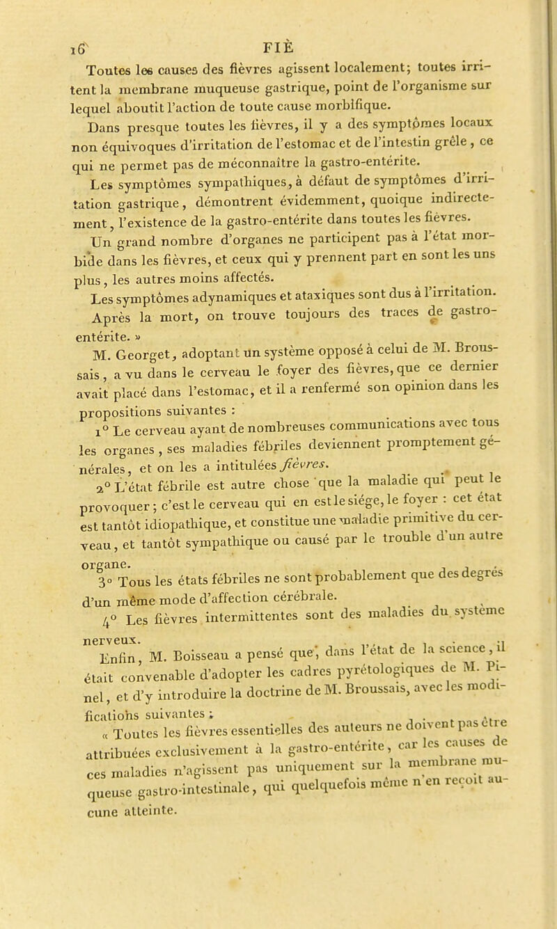 Toutes les causes des fièvres agissent localement; toutes irri- tent la membrane muqueuse gastrique, point de l'organisme sur lequel aboutit l'action de toute cause morblfique. Dans presque toutes les lièvres, il y a des symptômes locaux non équivoques d'irritation de l'estomac et de l'intestin grêle , ce qui ne permet pas de méconnaître la gastro-entérite. Les symptômes sympathiques, à défaut de symptômes d'irri- tation gastrique, démontrent évidemment, quoique indirecte- ment , l'existence de la gastro-entérite dans toutes les fièvres. Un grand nombre d'organes ne participent pas à l'état mor- bide dans les fièvres, et ceux qui y prennent part en sont les uns plus, les autres moins affectés. Les symptômes adynamiques et ataxiques sont dus à l'irritation. Après la mort, on trouve toujours des traces de gastro- entérite. » TTJ M. Georget, adoptant un système opposé à celui de M. Brous- sais, a vu dans le cerveau le foyer des fièvres, que ce dernier avait placé dans l'estomac, et il a renfermé son opinion dans les propositions suivantes : i° Le cerveau ayant de nombreuses communications avec tous les organes , ses maladies fébriles deviennent promptement gé- nérales, et on les a intitulées fièvres. 2° L'état fébrile est autre chose que la maladie qui peut le provoquer; c'est le cerveau qui en est le siège, le foyer : cet état est tantôt idiopathique, et constitue une maladie primitive du cer- veau, et tantôt sympathique ou causé par le trouble d un autre organe. , 30 Tous les états fébriles ne sont probablement que des degrés d'un même mode d'affection cérébrale. 4° Les fièvres intermittentes sont des maladies du système nerveux. . * Enfin M. Boisseau a pensé que' dans 1 état de la science , il était convenable d'adopter les cadres pyrétologiques de M. Pi- „el, et d'y introduire la doctrine de M. Broussais, avec les modi- fications suivantes ; « Toutes les fièvres essentielles des auteurs ne doivent pas otie attribuées exclusivement à la gastro-entérite, car les causes de ces maladies n'agissent pas uniquement sur la membrane mu- queuse gastro-inttinale, qui quelquefois même n en reçoit au- cune atteinte.