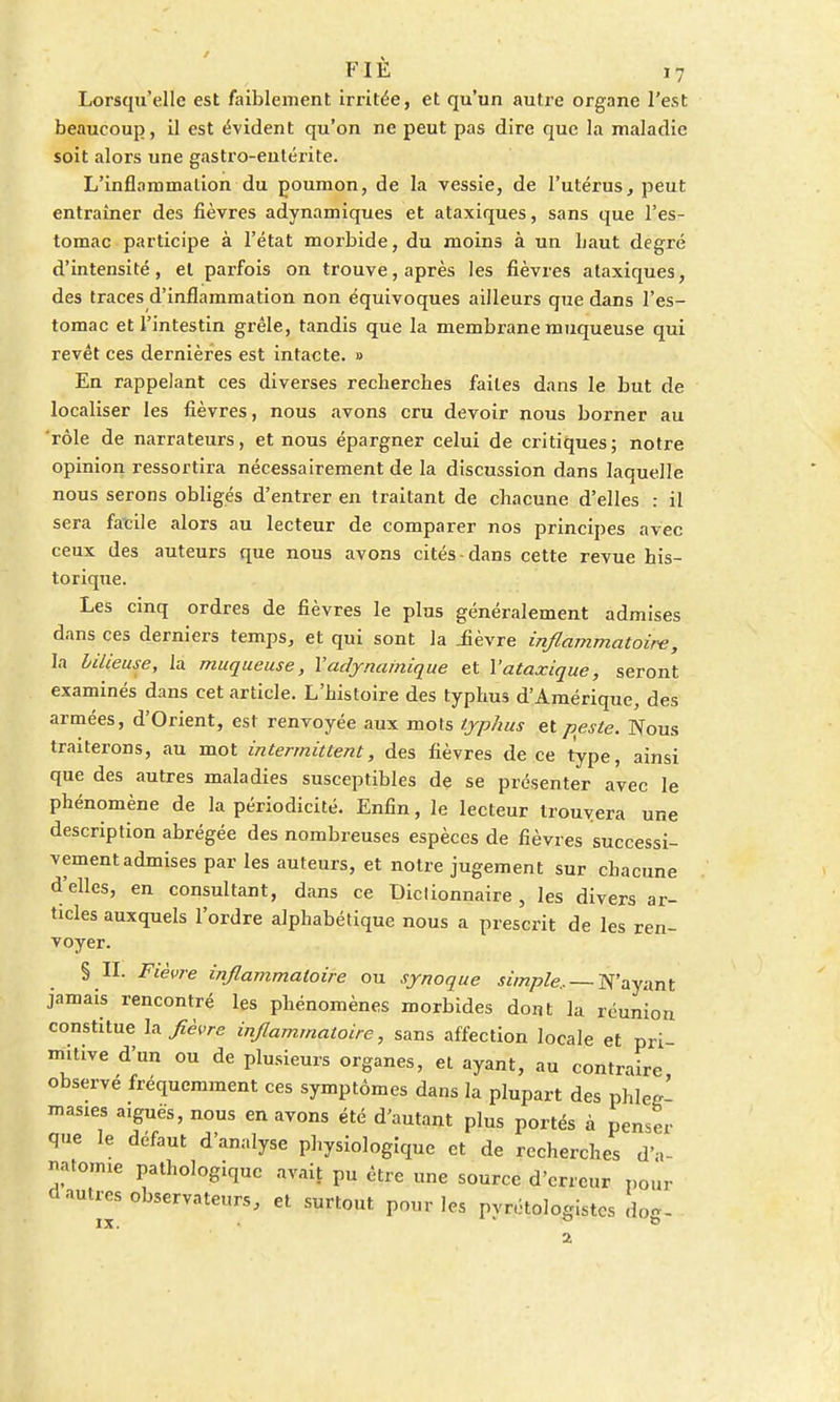 Lorsqu'elle est faiblement irritée, et qu'un autre organe l'est beaucoup, il est évident qu'on ne peut pas dire que la maladie soit alors une gastro-entérite. L'inflammation du poumon, de la vessie, de l'utérus, peut entraîner des fièvres adynamiques et ataxiques, sans que l'es- tomac participe à l'état morbide, du moins à un haut degré d'intensité, et parfois on trouve, après les fièvres ataxiques, des traces d'inflammation non équivoques ailleurs que dans l'es- tomac et l'intestin grêle, tandis que la membrane muqueuse qui revêt ces dernières est intacte. » En rappelant ces diverses recherches faites dans le but de localiser les fièvres, nous avons cru devoir nous borner au rôle de narrateurs, et nous épargner celui de critiques; notre opinion ressortira nécessairement de la discussion dans laquelle nous serons obligés d'entrer en traitant de chacune d'elles : il sera facile alors au lecteur de comparer nos principes avec ceux des auteurs que nous avons cités-dans cette revue his- torique. Les cinq ordres de fièvres le plus généralement admises dans ces derniers temps, et qui sont la iièvre inflammatoire, la bilieuse, la muqueuse, Y adynarnique et Yataxique, seront examinés dans cet article. L'histoire des typhus d'Amérique, des armées, d'Orient, est renvoyée aux mots typhus et peste. Nous traiterons, au mot intermittent, des fièvres de ce type, ainsi que des autres maladies susceptibles de se présenter avec le phénomène de la périodicité. Enfin, le lecteur trouvera une description abrégée des nombreuses espèces de fièvres successi- vement admises par les auteurs, et notre jugement sur chacune d'elles, en consultant, dans ce Dictionnaire , les divers ar- ticles auxquels l'ordre alphabétique nous a prescrit de les ren- voyer. § IL Fièvre inflammatoire ou synoque simple.. — N'ayant jamais rencontré les phénomènes morbides dont la réunion constitue la fièvre inflammatoire, sans affection locale et pri mitive d'un ou de plusieurs organes, et ayant, au contraire observé fréquemment ces symptômes dans la plupart des phw' masies aiguës, nous en avons été d'autant plus portés à penser que le défaut d'analyse physiologique et de recherches d'a- natonue pathologique avait pu être une source d'erreur pour d autres observateurs, et surtout pour les pvrétologistcs don - ix. ° b 2