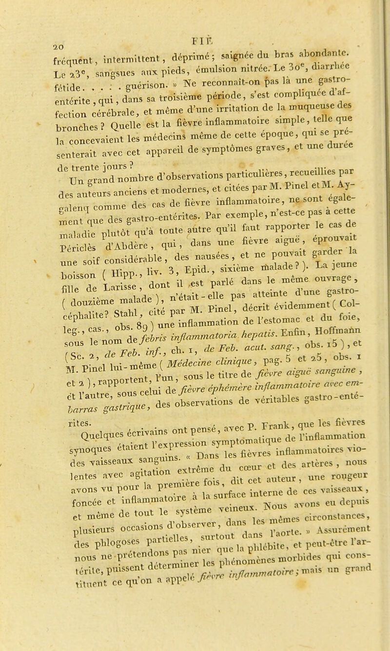 fréquent, intermittent, déprimé; saignée du bras abondante. Le ri', sangsues aux pieds, émulsion nitrée. Le 3o«, diarrhée fétide.. . . . guérison. » Ne reeonnait-on pas là une gastro- entérite , qui , dans sa troisième période, s'est compbquee d af- eln céx-ébrale, et même d'une irritation de la muqueuse des bronebes? Quelle est la fièvre inflammatoire simple, telle que la concevaient les médecins même de cette époque, qui se pré- senterait avec cet appareil de symptômes graves, et une durée deuTgn°dToLbre d'observations particulières recueillies par de^utrs anciens et modernes, et citées par M. Pinel et M. Ay- SeS comme des cas de fièvre inflammatoire, ne sont égal - S u nue des gastro-entérites. Par exemple, n'est-ce pas a cette die plutôf qu'à toute autre qu'il faut rapporter le cas de PéHd s d'Abdere, qui, dans une fièvre aiguë éprouvai Il £f considérable, des nausées, et ne pouvait garder 1 i • f -m™ liv. 3, Epid., sixième malade ? ). La jeune fille de Lansse, a ta,e A-me gastro- ( • V^sShf il pat M. Pinel! décrit W«— cépbabte? Stahl, eue pai v^tnmic et du foie, i , »,■> *\ une inflammation de 1 estomac et un , sous le nom .de Je* J ^ ? ^ i5 ) j et <? '^Jt^iMé^cine cUnizue, pag. 5 et ,5, obs. x ^ nuo^r Vun, sous le titre de fièvre aigue sangmne , et 4 ), ^^V 4**»** inflammatoire arec em- ct l'autre, sous celui ûey^ / ^ritables -astro-entê- te** «art^, observations de véritables cas piques écrivains ont pensé, avec A- ^Tmffirr^oïr, .io- des vaisseaux sangu^ ^ art-rçs > nQUS lentes ^f^^fois, dit cet auteur, une rougeur avons vu poux la prem , ces vaisseaux, foncée et inflammatoire a la surface, ,n ^ et même de tout le système T***^ circonstances, plusieurs occasions d'observer dans les même ^ lies pblogoses f^^ll^E et peut-être l'ar- gus - 1 s^énomènesmorbides qui cons- «érite, puissent determu er 1 0.,;Tnal5 lin grand tituetit ce qu on a appd<- ?i