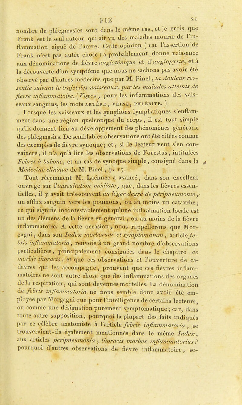 nombre de phlegmasies sont dans le même cas, et je crois que Frank est le seul auteur qui ait vu des malades mourir de l'in- flammation aiguë de l'aorte. Celte opinion ( car l'assertion de Frank n'est pas autre chose ) a probablement donné naissance aux dénominations de fièvre angioténique et à'angiopyrie, et à la découverte d'un symptôme que nous ne sachons pas avoir été observé par d'autres médecins que par M. Pinel, la douleur res- sentie suivant le trajet des vaisseaux, par les malades atteints de fièvre inflammatoire. ( Voyez , pour les inflammations des vais- seaux sanguins, les mots artère , vèine, phlébite. ) Lorsque les vaisseaux et les ganglions lymphatiques s'enflam- ment dans une région quelconque du corps, il est tout simple qu'ils donnent lieu au développement des phénomènes généraux des phlegmasies. De semblables observations ont été citées comme des exemples de fièvre synoque; et, si le lecteur veut s'en con- vaincre , il n'a qu'à lire les observations de Forestus, intitulées Febres à bubone, et un cas de synoque simple, consigné dans la Médecine clinique de M. Pinel, p. 17. Tout récemment M. Laënnec a avancé, dans son excellent ouvrage sur Y auscultation médiate, que, dans les fièvres essen- tielles, il y avait très-souvent un léger degré de pcripneurnoniey un afflux sanguin vers les poumons, ou au moins un catarrhe; ce qui signifie incontestablement qu'une inflammation locale est. un des élémens de la fièvre en général, ou au moins de la fièvre inflammatoire. À cette occasion, nous rappellerons que Mor- gagni, dans son Index morborum et symptomatum , article fe- bris injlammatoria, renvoie à un grand nombre d'observations particulières, principalement consignées dans le chapitre de morbis thoracis ; et que ces observations et l'ouverture de ca- davres qui les accompagne, prouvent que ces fièvres inflam- matoires ne sont autre chose que des inflammations des organes delà respiration, qui sont devenues mortelles. La dénomination de febris injlammatoria ne nous semble donc avoir été em- ployée par Morgagni que pour l'intelligence de certains lecteurs, ou comme une désignation purement symptomatique ; car, dans toute autre supposition, pourquoi la plupart des faits indiqués par ce célèbre anatomiste à l'article febris injlammatoria, se trouveraient-ils également mentionnes dans le même Index, aux articles peripneumonia ., thoracis rnorbus inflarnmatorius ? pourquoi d'autres observations de fièvre inflammatoire, se-