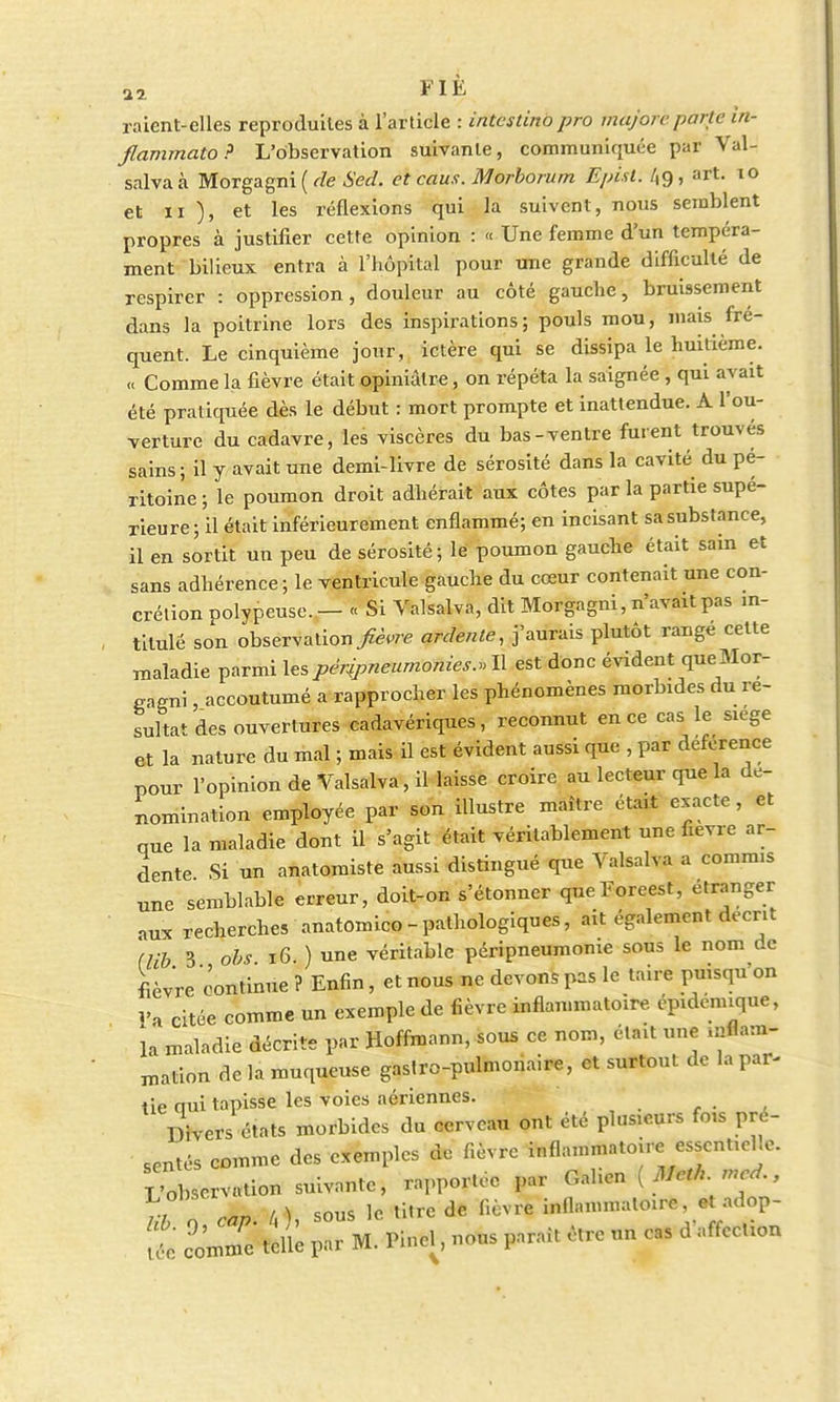 FIÉ raient-elles reproduites à l'article : intcstino pro majon parle in- flammato? L'observation suivante, communiquée par Val- salvaà Morgagni ( de Sed. et caus. Morborum Episl. /,g, art. 10 et ii ), et les réflexions qui la suivent, nous semblent propres à justifier cette opinion : « Une femme d'un tempéra- ment bilieux entra à l'hôpital pour une grande difficulté de respirer : oppression, douleur au côté gauche, bruissement dans la poitrine lors des inspirations; pouls mou, mais fré- quent. Le cinquième jour, ictère qui se dissipa le huitième. « Comme la fièvre était opiniâtre, on répéta la saignée , qui avait été pratiquée dès le début : mort prompte et inattendue. A l'ou- verture du cadavre, les viscères du bas-ventre furent trouves sains; il y avait une demi-livre de sérosité dans la cavité du pé- ritoine ; le poumon droit adhérait aux côtes par la partie supé- rieure; il était inférieurement enflammé; en incisant sa substance, il en sortit un peu de sérosité; le poumon gauche était sain et sans adhérence; le ventricule gauche du cœur contenait une con- crétion polypeuse.— « Si Valsalva, dit Morgagni, n'avait pas in- titule son observation fièvre ardente, j'aurais plutôt rangé cette maladie parmi les pêripneumonies., Il est donc évident que Mor- gagni , accoutumé a rapprocher les phénomènes morbides du ré- sultat des ouvertures cadavériques, reconnut en ce cas le siège et la nature du mal ; mais il est évident aussi que , par déférence pour l'opinion de Valsalva, il laisse croire au lecteur que la dé- nomination employée par son illustre maître était exacte , et que la maladie dont il s'agit était véritablement une fièvre ar- dente Si un anatomiste aussi distingué que Valsalva a commis une semblable erreur, doit-on s'étonner queForeest, étranger aux recherches anatomico-pathologiques, ait également décrit (lib 3 obs 16. ) une véritable péripneumome sous le nom de fièvre continue ? Enfin, et nous ne devons pas le taire puisqu'on l'a citée comme un exemple de fièvre inflammatoire épidenuque, là maladie décrite par Hoffmann, sous ce nom, était une inflam- mation de la muqueuse gasiro-pulmonaire, et surtout de la par- tie oui tapisse les voies aériennes. Divers états morbides du cerveau ont été plusieurs fois pré- sentés comme des exemples de fièvre inflammatoire essentielle. L'observation suivante, rapportée par Gahen ( J/^W., TV „„„ / 1 sous le titre de fièvre inflammatoire, et adop- t ZZtell; par M. Pincl, nous parait être un cas d'affection