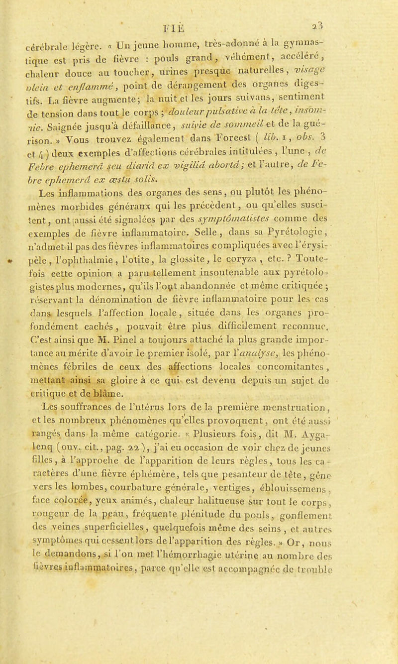 cérébrale légère. « Unjeuue homme, très-adonné à la gymnas- tique est pris de fièvre : pouls grand, véhément, accéléré, chaleur douce au toucher, urines presque naturelles, visflge vicia et enflammé, point de dérangement des organes diges- tifs. La fièvre augmente; la nuit et les jours suivans, sentiment de tension dans tout le corps ; douleur pulsative à la tete, irisov:- lic. Saignée jusqu'à défaillance, suivie de sommeil et de la gué- rison. » Vous trouvez également dans Foreest ( lié, i, obs. 3 et 4 ) deux exemples d'affections cérébrales intitulées , l'une , de Fehrc ephemerd scu diariâ ex vigiliâ abortd; et l'autre, de Fe- bre ephemerd ex œstu solis. Les inflammations des organes des sens, ou plutôt les phéno- mènes morbides généraux qui les précèdent, ou qu'elles susci- tent, ont aussi été signalées par des symptômatistes comme des exemples de fièvre inflammatoire. Selle, dans sa Tyrétologic, n'admet-il pas des fièvres inflammatoires compliquées avec l'érysi- * pèle , l'ophthalmie , l'otite, la glossite, le coryza , etc. ? Toute- fois cette opinion a paru tellement insoutenable aux pyrétolo- gistesplus modernes, qu'ils l'ont abandonnée et même critiquée ; réservant la dénomination de fièvre inflammatoire pour les cas dans lesquels l'affection locale, située dans les organes pro- fondément cachés, pouvait être plus difficilement reconnue. C'est ainsi que M. Pinel a toujours attaché la plus grande impor- tance au mérite d'avoir le premier isolé, par Y analyse, les phéno- mènes fébriles de ceux des affections locales concomitantes, mettant ainsi sa gloire à ce qui est devenu depuis un sujet de critique et de blâme. Les souffrances de l'utérus lors de la première menstruation , et les nombreux phénomènes qu'elles provoquent, ont été aussi rangés dans la même catégorie. « Plusieurs fois, dit M. Ayga- lenq (ouv. cit. ,pag. aa), j'ai eu occasion de voir chez déjeunes filles, à l'approche de l'apparition de leurs règles, tous les ca- ractères d'une fièvre éphémère, tels que pesanteur de tête, gêne vers les lombes, courbature générale, vertiges, éblouissemens . face colorée, yeux animés, chaleur halitueuse sur tout le corps, rougeur de la peau, fréquente plénitude du pouls, gonflement des veines superficielles, quelquefois même des seins, et autres symptômes qui cessent lors de l'apparition des règles. » Or, non. le demandons, si l'on met l'hémorrhagic utérine au nombre des (livres inflammatoires, parce qu'elle est accompagnée de trouble