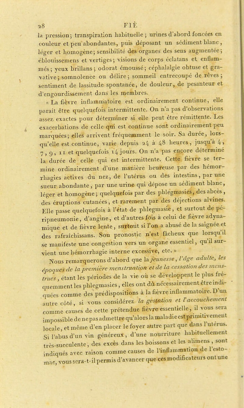 18 Fit la pression; transpiration habituelle; urines d'abord foncées en couleur et peu abondantes, puis déposant un sédiment blanc , léger et homogène; sensibilité des organes des sens augmentée; éblouissemens et vertiges; visions de corps éclatans et enflam- més ; yeux brillans ; odorat émoussé; céphalalgie obtuse et gra- vative; somnolence ou délire; sommeil entrecoupé de rêves; sentiment de lassitude spontanée, de douleur, de pesanteur et d'engourdissement dans les membres. « La fièvre inflammatoire est ordinairement continue, elle parait être quelquefois intermittente. On n'a pas d'observations assez, exactes pour déterminer si elle peut être rémittente. Les exacerbations de celle qui est continue sont ordinairement peu marquées; elles arrivent fréquemment le soir. Sa durée, lors- qu'elle est continue, varie depuis a4 à 48 heures, jusqu'à 4, 7,9, 11 et quelquefois 14 jours. On n'a pas encore déterminé la durée de celle qui est intermittente. Cette fièvre se ter- mine ordinairement d'une manière heureuse par des hémor- rhagies actives du nez, de l'utérus ou des intestins, par une sueur abondante, par une urine qui dépose un sédiment blanc, léger et homogène ; quelquefois par des phlegmasies, des abcès , des éruptions cutanées, et rarement par des déjections alvines. Elle passe quelquefois à l'état de phlegmasie, et surtout de pé- ripneumonie, d'angine, et d'autres fois à celui de fièvre adyna- mique et de fièvre lente, surtout si l'on a abusé de la saignée et des rafraîchissans. Son pronostic n'est fâcheux que lorsqu'il se manifeste une congestion vers un organe essentiel, qu'il sur- vient une hémorrhagie interne excessive, etc. » Nous remarquerons d'abord que la jeunesse, l'âge adulte, les époques de la première menstruation et de la cessation des mens- trues étant les périodes de la vie où se développent le plus fré- quemment les phlegmasies, elles ont dù nécessairement être indi- quées comme des prédispositions à la fièvre inflammatoire. D'un autre coté, si vous considérez la gestation et F accouchement comme causes de cette prétendue fièvre essentielle, il vous sera impossible de nepasadmetlre qu'alorslamaladieestprinntivement locale, et même d'en placer le foyer autre part que dans l'ulerus. Si l'abus d'un vin généreux, d'une nourriture habituellement très-succulente, des excès dans les boissons et les ahmens , sont indiqués avec raison comme causes de l'inflammation de l'cslo- mac vous scra-t- il permis d'avancer que ces modificateurs ont une
