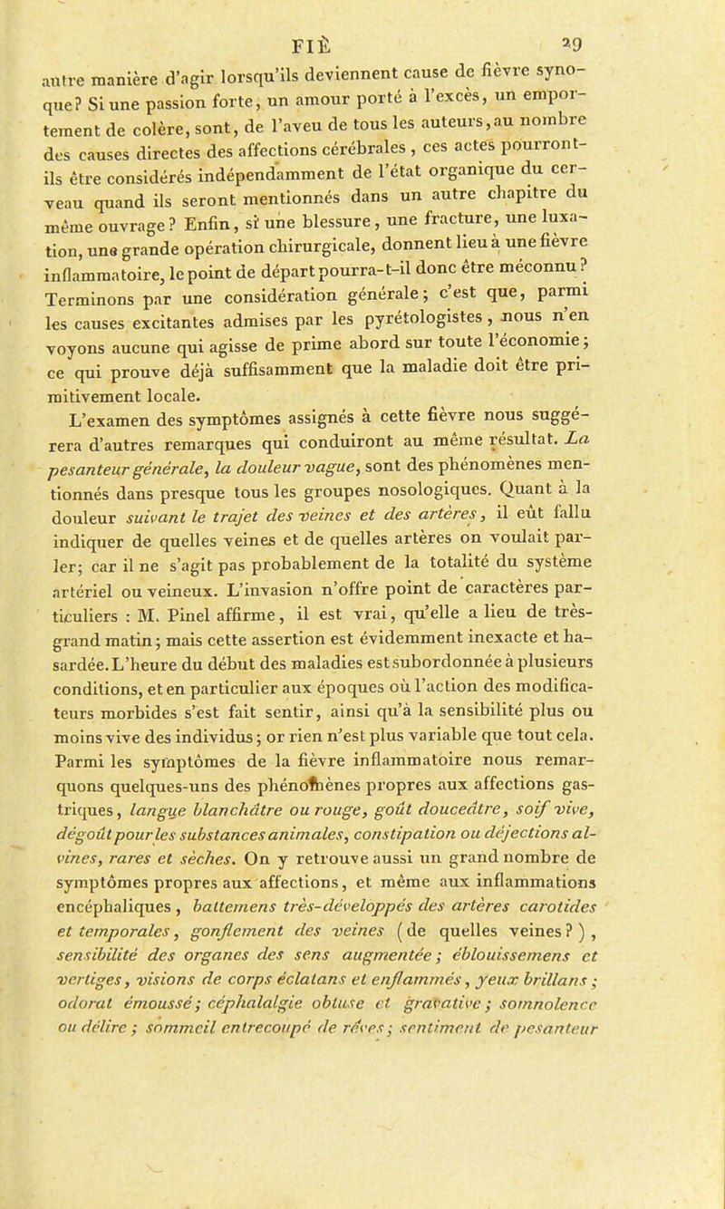 autre manière d'agir lorsqu'ils deviennent cause de fièvre syno- que? Si une passion forte, un amour porté à l'excès, un empor- tement de colère, sont, de l'aveu de tous les auteurs,au nombre des causes directes des affections cérébrales , ces actes pourront- ils être considérés indépendamment de l'état organique du cer- veau quand ils seront mentionnés dans un autre chapitre du même ouvrage ? Enfin, si une blessure, une fracture, une luxa- tion, une grande opération chirurgicale, donnent lieu à une fièvre inflammatoire, le point de départ pourra-t-il donc être méconnu ? Terminons par une considération générale; c'est que, parmi les causes excitantes admises par les pyrétologistes , nous n'en voyons aucune qui agisse de prime abord sur toute l'économie; ce qui prouve déjà suffisamment que la maladie doit être pri- mitivement locale. L'examen des symptômes assignés à cette fièvre nous suggé- rera d'autres remarques qui conduiront au même résultat. La pesanteur générale, la douleur vague, sont des phénomènes men- tionnés dans presque tous les groupes nosologiqucs. Quant à la douleur suivant le trajet des-veines et des artères, il eût fallu indiquer de quelles veines et de quelles artères on voulait par- ler; car il ne s'agit pas probablement de la totalité du système artériel ou veineux. L'invasion n'offre point de caractères par- ticuliers : M. Pinel affirme, il est vrai, qu'elle a lieu de très- grand matin ; mais cette assertion est évidemment inexacte et ha- sardée. L'heure du début des maladies est subordonnée à plusieurs conditions, et en particulier aux époques où l'action des modifica- teurs morbides s'est fait sentir, ainsi qu'à la sensibilité plus ou moins vive des individus ; or rien n'est plus variable que tout cela. Parmi les symptômes de la fièvre inflammatoire nous remar- quons quelques-uns des phénomènes propres aux affections gas- triques, langue blanchâtre ou rouge, goût douceâtre, soif vive, dégoût pour les substances animales, constipation ou déjections al- vines, rares et sèches. On y retrouve aussi un grand nombre de symptômes propres aux affections, et même aux inflammations encéphaliques , baltemens très-développés des artères carotides et temporales, gonflement des veines (de quelles veines?), sensibilité des organes des sens augmentée ; éblouissemens et vertiges, visions de corps éclalans et enflammés, yeux brillans; odorat êmoussé; céphalalgie obtuse cl gravative ; somnolence ou délire ; sommeil entrecoupé de rêves - sentiment de pesanteur