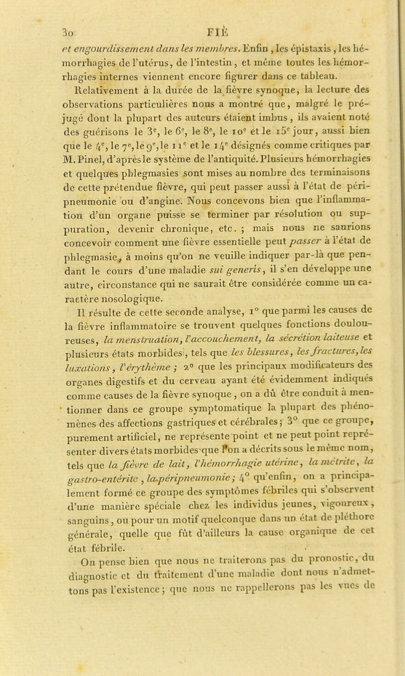 et engourdissement dans les membres. Enfin , les épistaxis, les lié - morrhagies de l'utérus, de l'intestin, et même toutes les hémor- rhagies internes viennent encore figurer dans ce tableau. Relativement à la durée de la fièvre synoque, la lecture des observations particulières nous a montré que, malgré le pré- jugé dont la plupart des auteurs étaient imbus, ils avaient noté des guérisons le 3e, le 6e, le 8, le ioc et le i5° jour, aussi bien que le 4e, le 7e,lec/,le nc et le 14e désignés comme critiques par M.Pinel, d'après le système de l'antiquité. Plusieurs hémorrbagies et quelques pblegmasies sont mises au nombre des terminaisons de cette prétendue fièvre, qui peut passer aussi à l'état de péri- pneumonie bu d'angine. Nous concevons bien que l'inflamma- tion d'un organe puisse se terminer par résolution ou sup- puration, devenir chronique, etc. ; mais nous ne saurions concevoir comment une fièvre essentielle peut passer à l'état de phlegmasie, à moins qu'on ne veuille indiquer par-là que pen- dant le cours d'une maladie sui generis, il s'en développe une autre, circonstance qui ne saurait être considérée comme un ca- ractère nosologique. Il résulte de cette seconde analyse, i° que parmi les causes de la fièvre inflammatoire se trouvent quelques fonctions doulou- reuses, la menstruation, F accouchement, la sécrétion laiteuse et plusieurs états morbides , tels que les blessures, les fractures,les luxations, Vérythème ; 2° que les principaux modificateurs des organes digestifs et du cerveau ayant été évidemment indiqués comme causes de la fièvre synoque , on a dû être conduit à men- ' tionner dans ce groupe symptomatique la plupart des phéno- mènes des affections gastriques et cérébrales; 3° que ce groupe, purement artificiel, ne représente point et ne peut point repré- senter divers états morbides que fon a décrits sous le même nom, tels que la fièvre de lait, l'hémorrhagie utérine, lamêtrite, la gastro-entérite ,la.péripneumonie; 4° qu'enfin, on a principa- lement formé ce groupe des symptômes fébriles qui s'observent d'une manière spéciale chez les individus jeunes, vigoureux, sanguins, ou pour un motif quelconque dans un état de pléthore générale, quelle que fût d'ailleurs la cause organique de cet état fébrile. On pense bien que nous ne traiterons pas du pronostic, du diagnostic et du traitement d'une maladie dont nous n'admet- tons pas l'existence ; que nous no rappellerons pas les vues de