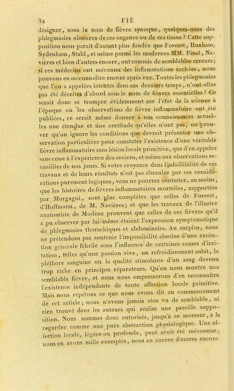 désigner, sous la nom de fièvre synoque, quelques-unes des phlegmasies obscures de ces organes ou de ces tissus ? Cette sup- position nous parait d'autant plus fondée que Foreest, Huxham, Sydenham, Stahl, et même parmi les modernes MM. Pinel, Na- vières et bien d'autres encore, ont commis de semblables erreurs ; si ces médecins ont méconnu des inflammations cachées, nous pouvons en méconnaître encore après eux.. Toutes les phlegmasies que l'on a appelées, la tentes dans ces derniers temps, n'ont-elles pas été décrites d'abord sous le nom de fièvres essentielles ? Ce serait donc se tromper évidemment sur l'état de la science à l'époque où les observations de fièvre inflammatoire ont été publiées, ce serait même donner à nos connaissances actuel- les une étendue et line certitude qu'elles n'ont pas, ou prou- ver qu'on ignore les conditions que devrait présenter une ob- servation particulière pour constater l'existence d'une véritable fièvre inflammatoire sans lésion locale primitive, que d'en appeler sans cesse à l'expérience des anciens, et même aux observations re- cueillies de nos jours. Si votre croyance dans l'infaillibilité de ces travaux et de leurs résultats n'est pas ébranlée par ces considé- rations purement logiques, vous ne pourrez contester, au moins, que les histoires de fièvres inflammatoires mortelles, rapportées par Morgagni, sont plus complètes que celles de Foreest, d'Hoffmann, de M. Navières; et que les travaux de l'illustre anatomiste de Modène prouvent que celles de ces fièvres qu'il a pu observer par lui-même étaient l'expression symptomatique de pHegmasies thorachiques et abdominales. Au surplus, nous ne prétendons pas soutenir l'impossibilité absolue d'une excita- tion générale fébrile sous l'influence de certaines' causes d'irri- tation, relies qu'une passion vive, un refroidissement subit, la pléthore sanguine ou la qualité stimulante d'un sang devenu trop riche en principes réparateurs. Qu'on nous montre une semblable fièvre, et nous nous empresserons d'en reconnaître l'existence indépendante de toute affection locale primit.ve. Mais nous répétons ce que nous avons dit au commencement de cet article ; nous n'avons jamais rien vu de semblable, ni rien trouvé dans les auteurs qui réalise une pareille suppo- sition. Nous sommes donc autorisés, jusqu'à ce moment, a la regarder comme une pure abstraction physiologique. Une af- fection locale, légère ou profonde, peut avoir été méconnue; nous en avons mille exemples, nous en aurons d'autres encore