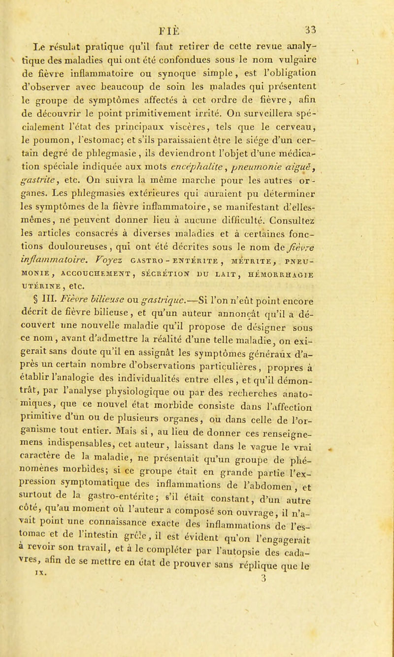 Le résidât pratique qu'il faut retirer de cette revue analy- tique des maladies qui ont été confondues sous le nom vulgaire de fièvre inflammatoire ou synoque simple, est l'obligation d'observer avec beaucoup de soin les malades qui présentent le groupe de symptômes affectés à cet ordre de fièvre, afin de découvrir le point primitivement irrité. On surveillera spé- cialement l'état des principaux viscères, tels que le cerveau, le poumon, l'estomac; et s'ils paraissaient être le siège d'un cer- tain degré de plilegmasie , ils deviendront l'objet d'une médica^ tion spéciale indiquée aux mots encéphalite, pneumonie aiguë, gastrite, etc. On suivra la même marcbe pour les autres or- ganes. Les phlegmasies extérieures qui auraient pu déterminer les symptômes de la fièvre inflammatoire, se manifestant d!elles- mêmes, ne peuvent donner lieu à aucune difficulté. Consultez les articles consacrés à diverses maladies et à certaines fonc- tions douloureuses, qui ont été décrites sous le nom de fièvre inflammatoire. Voyez gastro - entérite , métrite, pneu- monie, ACCOUCHEMENT, SECRETION DU LAIT, HÉMORRHAÛIE UTÉRINE , etc. § III. Fièvre bilieuse ou gastrique.—Si l'on n;eût point encore décrit de fièvre bilieuse, et qu'un auteur annonçât qu'il a dé- couvert une nouvelle maladie qu'il propose de désigner sous ce nom , avant d'admettre la réalité d'une telle maladie, on exi- gerait sans doute qu'il en assignât les symptômes généraux d'a- près un certain nombre d'observations particulières, propres à établir l'analogie des individualités entre elles , et qu'il démon- trât, par l'analyse physiologique ou par des recherches anato- miques, que ce nouvel état morbide consiste dans l'affection primitive d'un ou de plusieurs organes, ou dans celle de l'or- ganisme tout entier. Mais si, au lieu de donner ces renseigne- mens indispensables, cet auteur, laissant dans le vague le vrai caractère de la maladie, ne présentait qu'un groupe de phé- nomènes morbides; si ce groupe était en grande partie l'ex- pression symptomatique des inflammations de l'abdomen , et surtout de la gastro-entérite; s'il était constant, d'un autre côté, qu'au moment où l'auteur a composé son ouvrage, il n'a- vait point une connaissance exacte des inflammations de l'es- tomac et de l'intestin grêle, il est évident qu'on l'engagerait a revoir son travail, et à le compléter par l'autopsie des cada- vres, afin de se mettre en état de prouver sans réplique que le IX. g