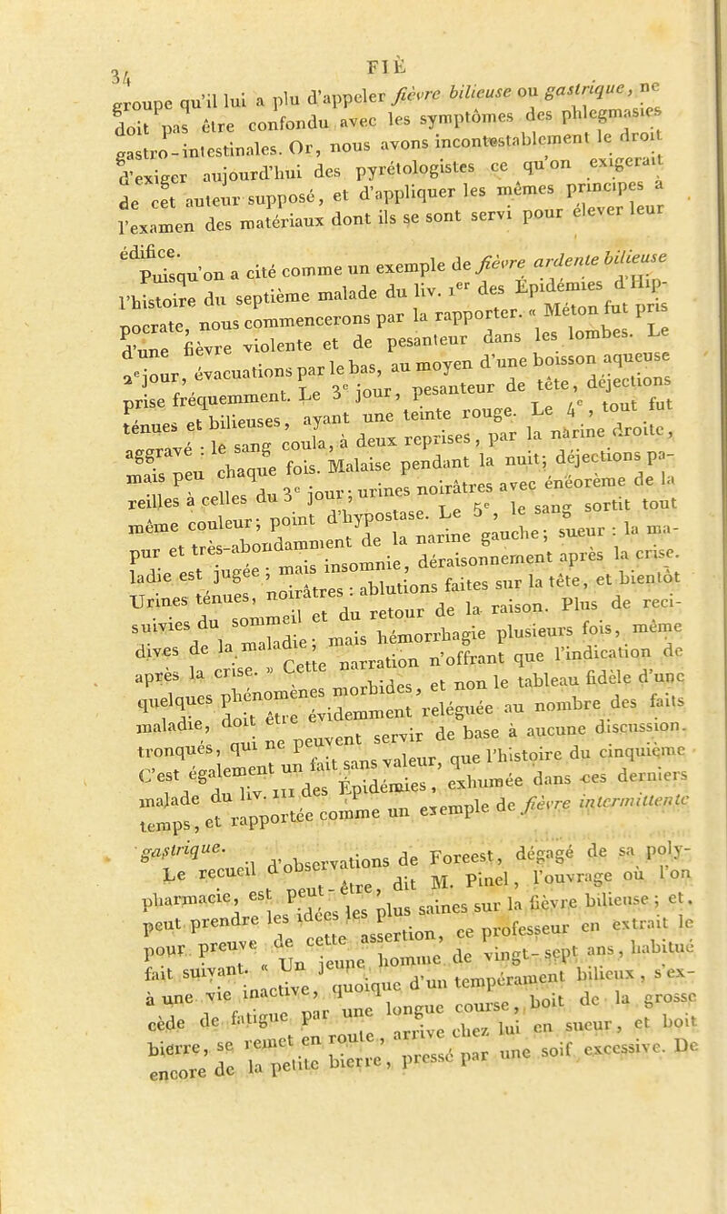 groupe qu'il lui a plu d'appeler fièvre Meuse ou ffM» doit pas être confondu avec les symptômes des Istro-in.estinales. Or, nous avons incontestablement le droi f Ïiger aujourd'hui des pyrétologistes ce qu'on exigera, de cet auteur supposé, et d'appliquer les mêmes pnncpe a 1 examen des matériaux dont ils se sont servi pour élever leur édlpu?sau on a cité comme un exemple âe fièvre ardente Meuse nSdu septième malade du liv. x« des Epidémie, dHip- ' rate n - commencerons par la rapporter. . Méton fut pri dW nèvre violente et de pesan.eur dans les lombes. Le r • „0r,v Tf> Viour, pesanteur de tete, aejecuuus pnse *S ■% ' w Le 4'touth f.Ï sanE co Ja, à dens reprises, par 1» narine droue, S /en haque fois, kaiaise pendant .a nni«; déjeetions pa- pur et très abonol déraisonnernent après a pose, lad e ^g^^ faites sur la tête, et bientôt Urines tenues, ™^reS dfi la raison. Phis de reci- Wies^u,= U etdu^ plusieurs fois, même dives de la maladie, m Offrait aue l'indication de , i „ Pp.fp narration noirrani i^uc après la crise. » Cette nar dW maladie, doi et ^ de fe a aucune discussion, tronques, «pu epe= que l'histoire du cinquième et ra^tée cornue un exemple de fièrre ., Observations de Foreest, dégagé de sa poly- Le recueil ftm*W dU M. Pinel, l'ouvrage où I on pharmacie, es peu la ^yre bilieuse ; et. ^'^ S ce professeur en extrait le ^PrCT^t r— ^ vingt-sçpt ans,habitué fiUt SUlVac ;„ cdve,j quoique d'un tempérament bilieux, à une vie nacuve 1 q ^ de la grosse cède de fat.gue par un y boU bierre, se remet en route MgM** excessive. De encore de la petite bicrre, pi esse par