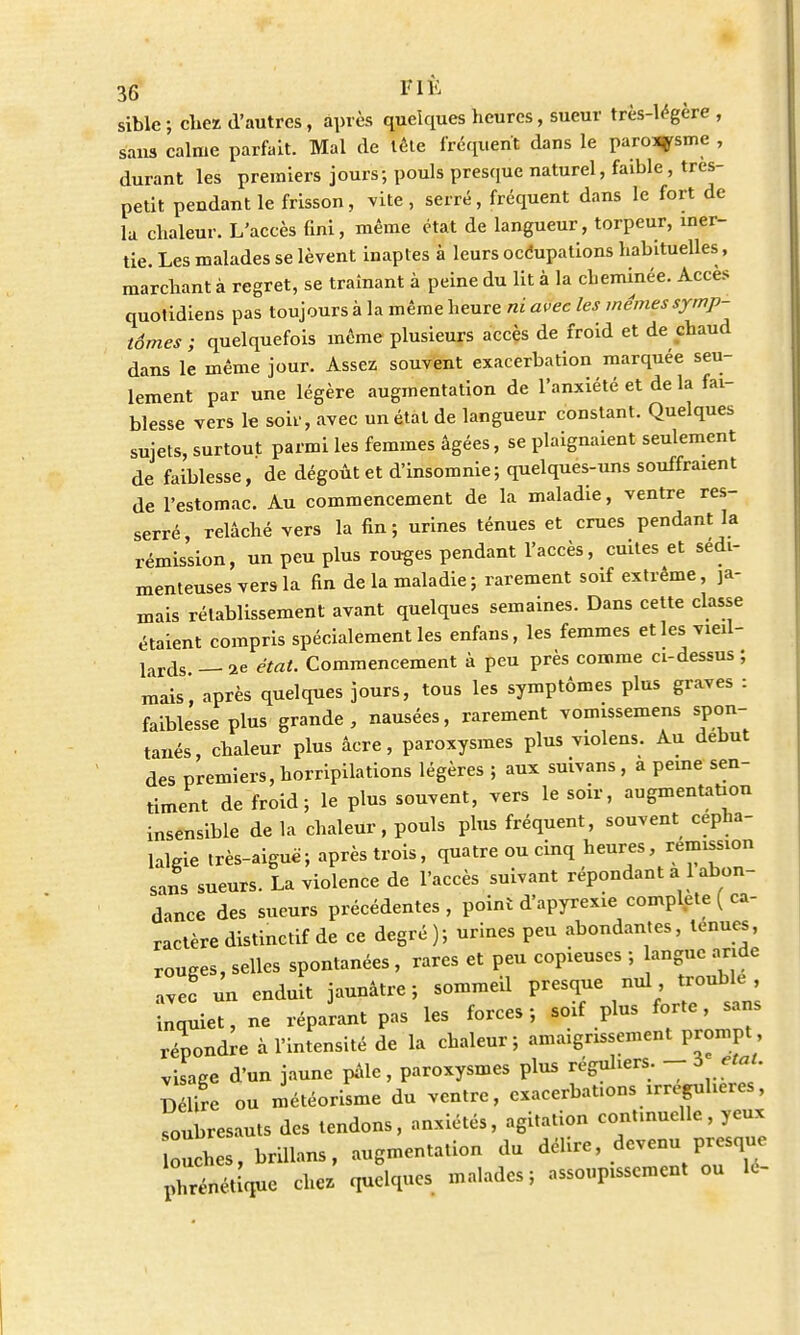 sible ; chez d'autres, après quelques heures, sueur très-légère , sans calme parfait. Mal de tète fréquent dans le paro^rsme , durant les premiers jours; pouls presque naturel, faible, tres- petit pendant le frisson, vite, serré, fréquent dans le fort de la chaleur. L'accès fini, même état de langueur, torpeur, iner- tie. Les malades se lèvent inaptes à leurs occupations habituelles , marchant à regret, se traînant à peine du lit à la cbeminée. Accès quotidiens pas toujours à la même heure ni avec les mêmes symp- tômes ; quelquefois même plusieurs accès de froid et de chaud dans le même jour. Assez souvent exaeerbation marquée seu- lement par une légère augmentation de l'anxiété et de la fai- blesse vers le soir, avec un état de langueur constant. Quelques sujets, surtout parmi les femmes âgées, se plaignaient seulement de faiblesse, de dégoût et d'insomnie; quelques-uns souffraient de l'estomac. Au commencement de la maladie, ventre res- serré, relâché vers la fin; urines ténues et crues pendant la rémission, un peu plus routes pendant l'accès, cuites et sedi- menteusesversla fin de la maladie; rarement soif extrême, ja- mais rétablissement avant quelques semaines. Dans cette classe étaient compris spécialement les enfans, les femmes elles vieil- lards — ae état. Commencement à peu près comme ci-dessus ; mais', après quelques jours, tous les symptômes plus graves : faiblesse plus grande, nausées, rarement vomissemens spon- tanés, chaleur plus âcre, paroxysmes plus violens. Au début des premiers, horripilations légères ; aux suivans , a peine sen- timent de froid; le plus souvent, vers le soir, augmentation insensible de la chaleur, pouls plus fréquent, souvent cépha- lalgie très-aiguë; après trois, quatre ou cinq heures, remission sans sueurs. La violence de l'accès suivant répondant a1 abon- dance des sueurs précédentes, point d'apyrexie complète ( ca- ractère distinctif de ce degré); urines peu abondantes, tenues, rouges, selles spontanées , rares et peu copieuses ; anguc aride ave! un enduit jaunâtre; sommeil presque nul, mmble , inquiet, ne réparant pas les forces ; soif plus forte, sans répondre à l'intensité de la chaleur; amaigrissement prompt visage d'un jaune pâle, paroxysmes plus réguliers. - 5 état. D lire ou météorisme du ventre, cx.cerbat.on. «régulier», soubresauts des tendons, anxiétés, agitation continuelle, yeux ouches, briUans, augmentation du délire devenu presque phoque chez' quelques malades; assoupissement ou le-