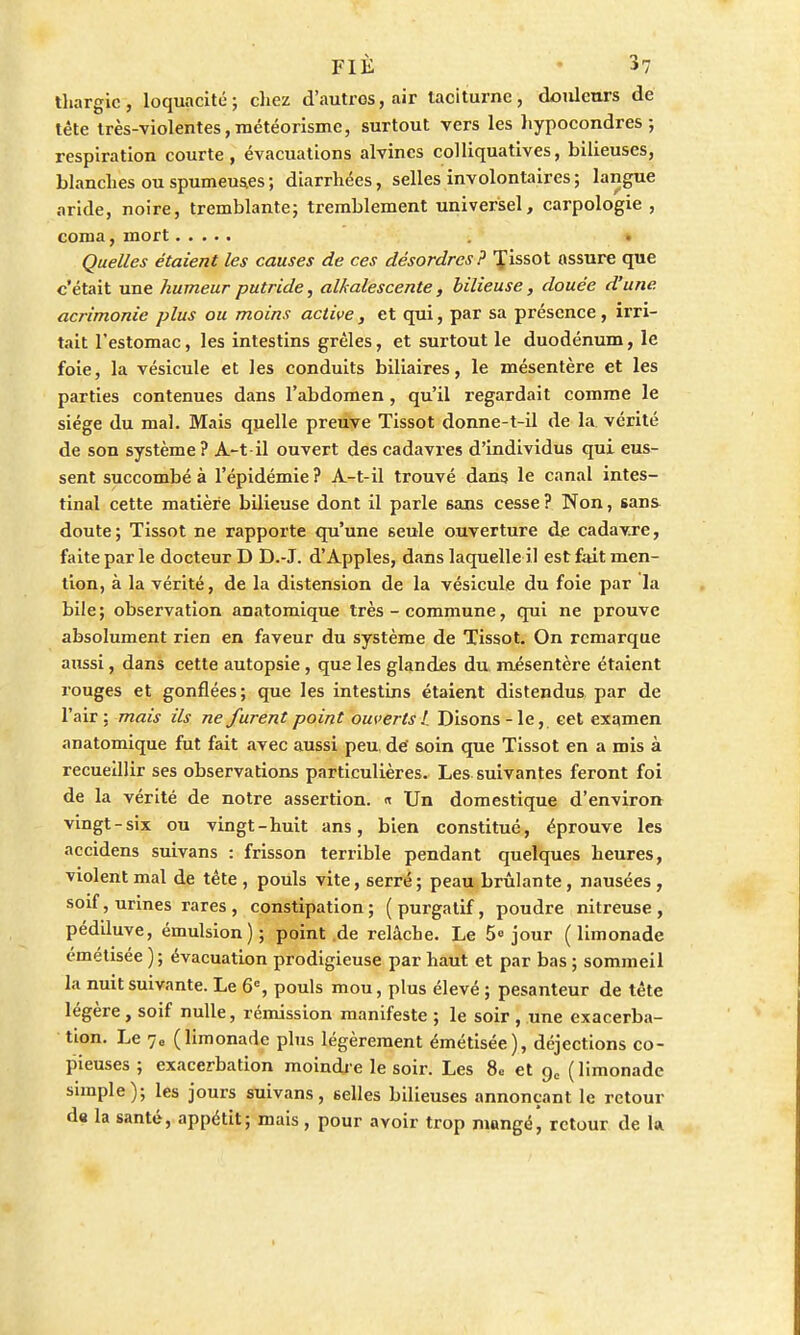 thargic, loquacité; chez d'autros, air taciturne, douleurs de tête très-violentes, météorisme, surtout vers les hypocondres ; respiration courte, évacuations alvines colliquatives, bilieuses, blanches ou spumeuses ; diarrhées, selles involontaires ; langue aride, noire, tremblante; tremblement universel, carpologie , coma, mort Quelles étaient les causes de ces désordres? f issot assure que c'était une humeur putride, alkalescente, bilieuse, douée d'une, acrimonie plus ou moins active, et qui, par sa présence, irri- tait l'estomac, les intestins grêles, et surtout le duodénum, le foie, la vésicule et les conduits biliaires, le mésentère et les parties contenues dans l'abdomen, qu'il regardait comme le siège du mal. Mais quelle preuve Tissot donne-t-il de la vérité de son système? A-t-il ouvert des cadavres d'individus qui eus- sent succombé à l'épidémie? A-t-il trouvé dans le canal intes- tinal cette matière bilieuse dont il parle 6ans cesse ? Non, sans doute; Tissot ne rapporte qu'une seule ouverture de cadavre, faite par le docteur D D.-J. d'Apples, dans laquelle il est fait men- tion, à la vérité, de la distension de la vésicule du foie par la bile; observation anatomique très - commune, qui ne prouve absolument rien en faveur du système de Tissot. On remarque aussi, dans cette autopsie , que les glandes du. mésentère étaient rouges et gonflées; que les intestins étaient distendus par de l'air ; mais ils ne furent point ouverts!. Disons - le, cet examen anatomique fut fait avec aussi peu. dé soin que Tissot en a mis à recueillir ses observations particulières. Les suivantes feront foi de la vérité de notre assertion. « Un domestique d'environ vingt-six ou vingt-huit ans, bien constitué, éprouve les accidens suivans : frisson terrible pendant quelques heures, violent mal de tête , pouls vite, serré ; peau brûlante, nausées , soif, urines rares , constipation; (purgatif, poudre nitreuse , pédiluve, émulsion); point.de relâche. Le 5» jour (limonade émétisée ); évacuation prodigieuse par haut et par bas ; sommeil la nuit suivante. Le 6e, pouls mou, plus élevé ; pesanteur de tête légère, soif nulle, rémission manifeste ; le soir , une exacerba- tion. Le 7e (limonade plus légèrement émétisée), déjections co- pieuses ; exacerbation moindre le soir. Les 8« et gc (limonade simple); les jours suivans, selles bilieuses annonçant le retour de la santé, appétit; mais, pour avoir trop mangé, retour de h