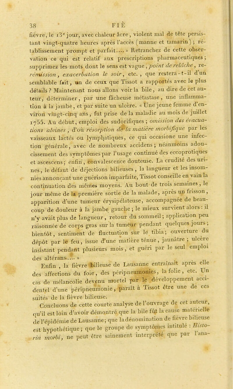 fièvre, le i3e jour, avec chaleur âcre, violent mal de tête persis- tant vingt-quatre heures après l'accès (manne et tamarin) ; ré- tablissement prompt et parfait >• Retranchez de cette obser- vation ce qui est relatif aux prescriptions pharmaceutiques ; supprimez les mots dont le sens est vague, point de relâche, re- rcmission, exacerbation le soir, etc., que restera-t-il d'un semblable fait, un de ceux que Tissot a rapportés avec le plus détails ? Maintenant nous allons voir la bile, au dire de cet au- teur, déterminer, par une fâcheuse métastase, une inflamma- tion à la jambe, et par suite un ulcère. « Une jeune femme d'en- viron vingt-cinq ans, fut prise de la maladie au mois de juillet 1755. Au début, emploi des sudorifiques ; omission des évacua- tions alvines , d'où résorption dWla matière morbifique par les vaisseaux lactés ou lymphatiques, ce qui occasione une infec- tion générale, avec de nombreux accidens ; néanmoins adou- cissement des symptômes par l'usage continué des eccoprotiques et ascescens ; enfin, convalescence douteuse. La crudité des uri- nes, le défaut de déjections bilieuses , la langueur et les insom- nies annonçant une guérison imparfaite, Tissot conseille en vain la continuation des mêmes moyens. Au bout de trois semaines , le jour même de la première sortie de la malade, après un frisson, apparition d'une tumeur érysipélateuse, accompagnée de beau- coup de douleur à la jambe gauche ; le mieux survient alors : il n'y avait plus de langueur, retour du sommeil; application peu raisonnée de corps gras sur la tumeur pendant quelques jours ; bientôt, sentiment de fluctuation sur le tibia; ouverture du dépôt par le feu, issue d'une matière ténue, jaunâtre ; ulcère insistant pendant plusieurs mois, et guéri par le seul emploi des altérans...... » Enfin , la fièvre «bilieuse de Lausanne entraînait après elle des affections du foie, des péripneumonies, la folie, etc. Un cas de mélancolie devenu mortel par le développement acci- dentel d'une péripneumonie, parait à Tissot être une de ces suites de la fièvre bilieuse. Concluons de cette courte analyse de l'ouvrage de cet auteur, cmil est loin d'avoir démontré que la bile fût la cause matérielle de l'épidémie de Lausanne; que la dénomination de fièvre bilieuse est hypothétique; que le groupe de symptômes intitule : Histo- ria morbi, ne peut être sainement interprété que par 1 ana-