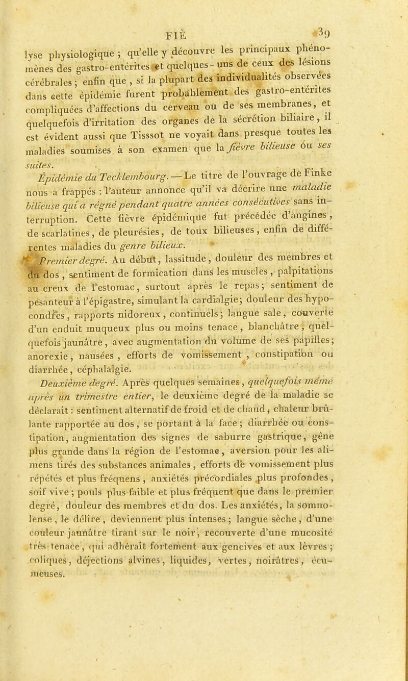 FIÉ 3 9 Ivse physiologique; qu'elle y découvre les principaux phéno- mènes des gastro-entérites et quelques-uns de ceux des lésions cérébrales ; enfin que , si la plupart des individualités observées dans cette épidémie furent probablement des gastro-entérites compliquées d'affections du cerveau ou de ses membranes, et quelquefois d'irritation des organes de la sécrétion biliaire, il est évident aussi que Tisssot ne voyait dans presque toutes les maladies soumises à son examen que \* fièvre bilieuse ou ses suites. ■ - . Épidémie du Tecldembourg. —~Le titre de l'ouvrage de Fmke nous a frappés : l'aùteur annonce qu'il va décrire une maladie bilieuse quia régné pendant quatre années consécutives sans in- terruption. Cette fièvre épidémique fut précédée d'angines , de scarlatines, de pleurésies, de toux bilieuses, enfin de diffé- rentes maladies du genre bilieux. rernierdegré. Au début, lassitude, douleur des membres et 0% dos , sentiment de formication dans les muscles , palpitations au creux de l'estomac, surtout après le repas; sentiment de pesanteur à l'épigastre, simulant la cardialgie; douleur des hypo- condries , rapports nidoreux, continuels ; langue sale, couverte d'un enduit muqueux plus ou moins tenace, blanchâtre, quel- quefois jaunâtre, avec augmentation du volume de ses papilles; anorexie, nausées , efforts de vomissement , constipatibn ou diarrhée, céphalalgie. Deuxième degré. Après quelques semaines, quelquefois même après un trimestre entier, le deuxième degré de ia maladie se déclarait : sentiment alternatif de froid et de chaud * chaleur brû- lante rapportée au dos , se portant à la face ; diarrhée ou cons- tipation, augmentation des signes de saburre gastrique, gêne plus grande dans la région de l'estomac, aversion pour les ali- mens tirés des substances animales , efforts d'e vomissement plus répétés et plus fréquens , anxiétés précordiales plus profondes , soif vive ; pouls plus faible et plus fréquent que dans Je premier degré, douleur des membres et du dos. Les anxiétés, la somno- lense , le délire , deviennent plus intenses ; langue sèche , d'une couleur jaunâtre tirant sur le noir , recouverte d'une mucosité très-tenace, qui adhérait fortement aux gencives et aux lèvres ; coliques, déjections alvines, liquides, vertes, noirâtres, écu- meuses.