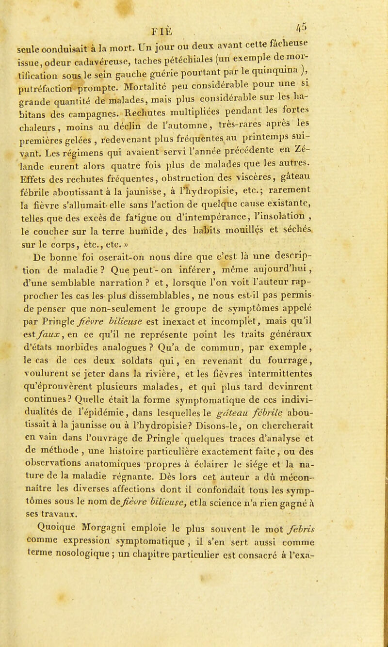 seule conduisait à la mort. Un jour ou deux avant cette fâcheuse issue .odeur cadavéreuse, taches pétéchiales (un exemple de mor- tification sous le sein gauche guérie pourtant par le quinquina ), putréfaction prompte. Mortalité peu considérable pour une si grande quantité de malades, mais plus considérable sur les ha- bitons des campagnes. Rechutes multipliées pendant les fortes chaleurs, moins au déclin de l'automne, très-rares après les premières gelées , redevenant plus fréquentes au printemps sui- vant. Les régimens qui avaient servi l'année précédente en Zé- lande eurent alors quatre fois plus de malades que les autres. Effets des rechutes fréquentes, obstruction des viscères, gâteau fébrile aboutissant à la jaunisse, à l'hydropisie, etc.; rarement la fièvre s'allumait-elle sans l'action de quelque cause existante, telles que des excès de fa'igne ou d'intempérance, l'insolation , le coucher sur la terre humide, des habits mouillés et séchés sur le corps, ètc., etc. » De bonne foi oserait-on nous dire que c'est là une descrip- tion de maladie ? Que peut - on inférer, même aujourd'hui, d'une semblable narration ? et, lorsque l'on voit l'auteur rap- procher les cas les plus dissemblables, ne nous est-il pas permis de penser que non-seulement le groupe de symptômes appelé par Pringle fièvre bilieuse est inexact et incomplet, mais qu'il est faux, en ce qu'il ne représente point les traits généraux d'états morbides analogues? Qu'a de commun, par exemple, le cas de ces deux soldats qui, en revenant du fourrage, voulurent se jeter dans la rivière, et les fièvres intermittentes qu'éprouvèrent plusieurs malades, et qui plus tard devinrent continues ? Quelle était la forme symptomatique de ces indivi- dualités de l'épidémie, dans lesquelles le gâteau fébrile abou- tissait à la jaunisse ou à l'hydropisie? Disons-le, on chercherait en vain dans l'ouvrage de Pringle quelques traces d'analyse et de méthode , une histoire particulière exactement faite, ou des observations anatomiques propres à éclairer le siège et la na- ture de la maladie régnante. Dès lors cet auteur a dû mécon- naître les diverses affections dont il confondait tous les symp- tômes sous le nom de fièvre bilieuse, et la science n'a rien gagné ;\ ses travaux. Quoique Morgagni emploie le plus souvent le mot febris comme expression symptomatique , il s'en sert aussi comme terme nosologique ; un chapitre particulier est consacre à l'exa.-