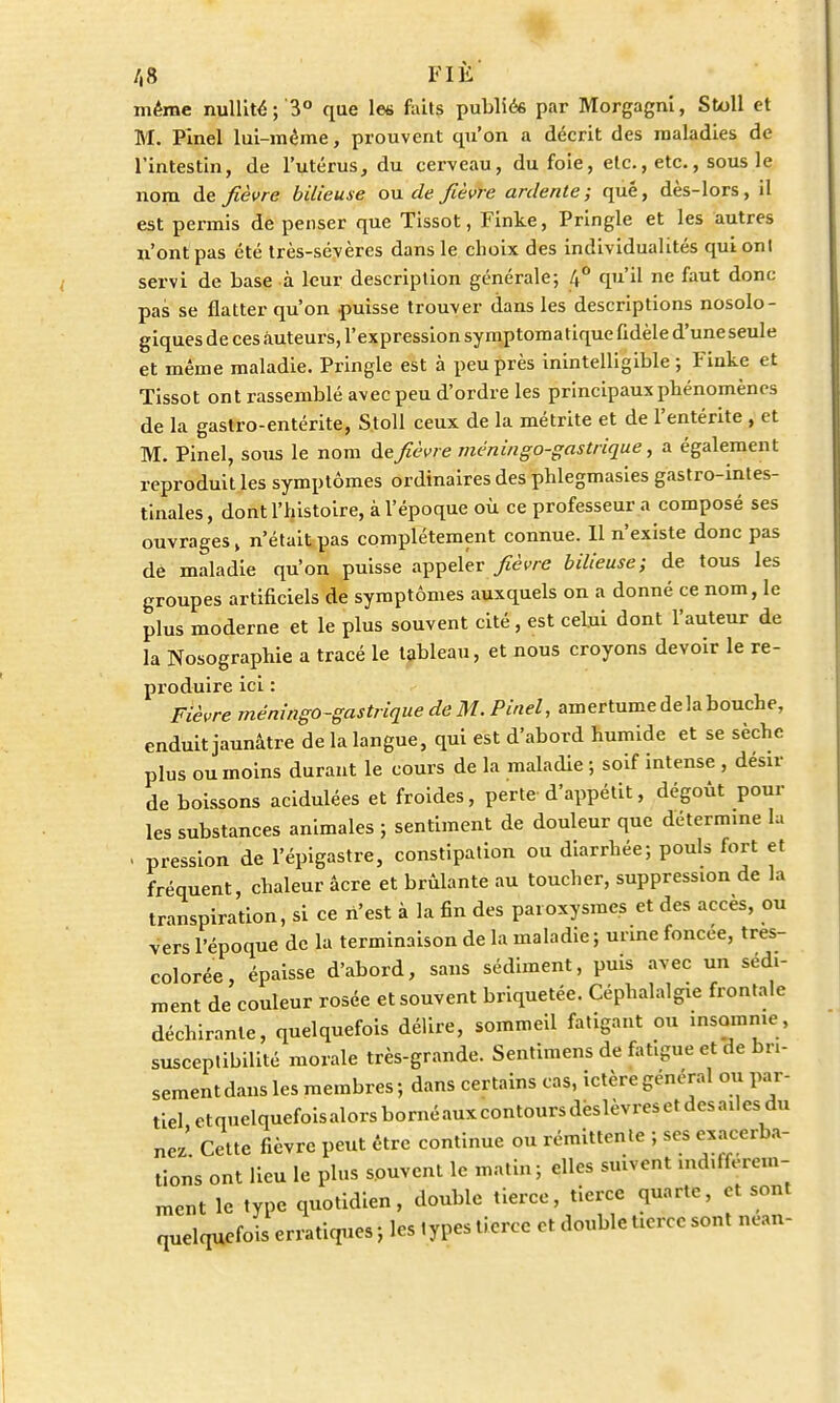 /,8 FIÉ même nullité; 3° que les faits publiés par Morgagni, Sfcoll et M. Pinel lui-même, prouvent qu'on a décrit des maladies de l'intestin, de l'utérus, du cerveau, du foie, etc., etc., sous le nom de fièvre bilieuse ou de fièvre ardente; que, dès-lors, il est permis de penser que Tissot, Finke, Pringle et les autres n'ont pas été très-sévères dans le choix des individualités qui onl servi de base à leur description générale; 4° qu'il ne faut donc pas se flatter qu'on puisse trouver dans les descriptions nosolo- giques de ces auteurs, l'expression symptoma tique fidèle d'une seule et même maladie. Pringle est à peu près inintelligible; Finke et Tissot ont rassemblé avec peu d'ordre les principaux phénomènes de la gastro-entérite, Stoll ceux de la métrite et de l'entérite , et M. Pinel, sous le nom de fièvre ménin go-gastrique, a également reproduit les symptômes ordinaires des phlegmasies gastro-intes- tinales, dont l'histoire, à l'époque où ce professeur a composé ses ouvrages, n'était pas complètement connue. Il n'existe donc pas de maladie qu'on puisse appeler fièvre bilieuse; de tous les groupes artificiels de symptômes auxquels on a donné ce nom, le plus moderne et le plus souvent cité , est celui dont l'auteur de la Nosographie a tracé le tableau, et nous croyons devoir le re- produire ici : Fièvre méningo-gastrique de M. Pinel, amertume de la bouche, enduit jaunâtre de la langue, qui est d'abord humide et se sèche plus ou moins durant le cours de la maladie ; soif intense , désir de boissons acidulées et froides, perte d'appétit, dégoût poul- ies substances animales ; sentiment de douleur que détermine la . pression de l'épigastre, constipation ou diarrhée; pouls fort et fréquent, chaleur acre et brûlante au toucher, suppression de la transpiration, si ce n'est à la fin des paroxysmes et des accès, ou vers l'époque de la terminaison de la maladie; urine foncée, tres- colorée, épaisse d'abord, sans sédiment, puis avec un sédi- ment de couleur rosée et souvent briquetée. Céphalalgie frontale déchirante, quelquefois délire, sommeil fatigant ou insomnie, susceptibilité morale très-grande. Sentimens de fatigue et de bri- sement dans les membres ; dans certains cas, ictère général ou par- tiel etquelquefoisalorsbornéauxcontoursdëslèvresctdesailesdu nez Cette fièvre peut être continue ou rémittente ; ses exacerba- tions ont lieu le plus souvent le matin; elles suivent mdifférem- ment le type quotidien, double tierce, tierce quarte, et sont quelquefois erratiques ; les types tierce et double tierce sont nean-