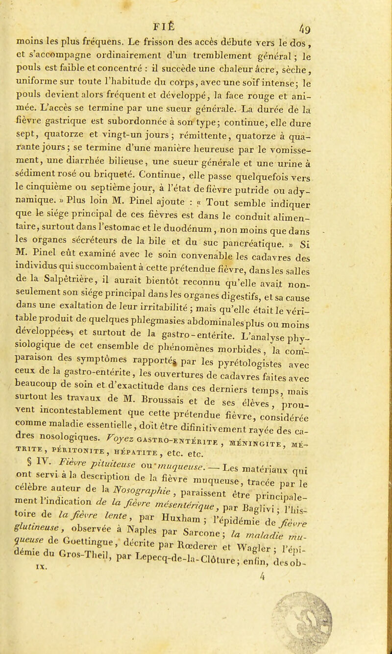 moins les plus fréquens. Le frisson des accès débute vers le dos , et s'accompagne ordinairement d'un tremblement général ; le pouls est faible et concentré : il succède une chaleur âcre, sèche, uniforme sur toute l'habitude du corps, avec une soif intense; le pouls devient alors fréquent et développé, la face rouge et ani- mée. L'accès se termine par une sueur générale. La durée de la fièvre gastrique est subordonnée à son type; continue, elle dure sept, quatorze et vingt-un jours ; rémittente, quatorze à qua- rante jours ; se termine d'une manière heureuse par le vomisse- ment, une diarrhée bilieuse, une sueur générale et une urine à sédiment rosé ou briqueté. Continue, elle passe quelquefois vers le cinquième ou septième jour, à l'état de fièvre putride ou ady- namique. » Plus loin M. Pinel ajoute : « Tout semble indiquer que le siège principal de ces fièvres est dans le conduit alimen- taire, surtout dans l'estomac et le duodénum, non moins que dans les organes sécréteurs de la bile et du suc pancréatique. » Si M. Pinel eût examiné avec le soin convenable les cadavres des individus qui succombaient à cette prétendue fièvre, dans les salles de la Salpêtrière, il aurait bientôt reconnu qu'elle avait non- seulement son siège principal dans les organes digestifs, et sa cause dans une exaltation de leur irritabilité ; mais qu'elle était le véri- table produit de quelques phlegmasies abdominales plus ou moins développées, et surtout de la gastro-entérite. L'analyse phy- siologique de cet ensemble de phénomènes morbides, la com- paraison des symptômes rapporté* par les pyrétologistes avec ceux de la gastro-entérite, les ouvertures de cadavres faites avec beaucoup de soin et d'exactitude dans ces derniers temps, mais surtout les travaux de M. Broussais et de ses élèves, prou- vent incontestablement que cette prétendue fièvre, considérée comme maladie essentielle, doit être difinitivement rayée des ca- dres nosologiques. Voyez gasteo-ehtékite , MENINGite, me- TR1TE, PERITONITE, HEPATITE, etc. etc. S IV. Fièvre pituiteuse ou-muaueuse. - Les matériaux q„i on servi a la description de la fièvre muqueuse, tracée pJu célèbre auteur de la Nosographie, paraissent être pi cZ - menti ndication délabre mésemériaue, par Bag'ivi H L toire de la fie.re lente, par Huxham ; Tépidémi! de>W glunneuse observée a Naples par Sarcone ; la maladie nu 9ueUfe de Goettingue, décrite par Rœderer t Wagler démie clu Gros-Theil, par Lepecq-de-la-Clôture; enn desX 4