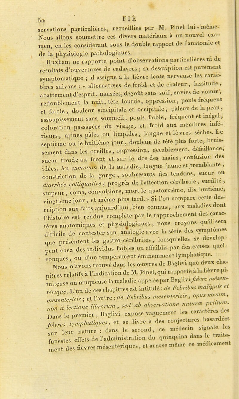 servations particulières, recueillies par M. Pinel lui-même. Nous allons soumettre ces divers matériaux à un nouvel exa- men, en les considérant sous le double rapport de l'anatomie et de la physiologie pathologiques. Huxham ne rapporte point d'observations particulières ni de résultats d'ouvertures de cadavres ; sa description est purement syraptomalique ; il assigne à la fièvre lente nerveuse les carac- tères suivans : « alternatives de froid et de chaleur, lassitude, abattement d'esprit, nausées, dégoût sans soif, envies de vomir, redoublement la nuit, tête lourde, oppression, pouls fréquent et faible, douleur sincipitale et occipitale, pâleur de la peau, assoupissement sans sommeil, pouls faible, fréquent et inégal, coloration passagère du visage, et froid aux membres infé- rieurs, urines pâles ou limpides, langue et lèvres sèches. Le septième ou le huitième jour , douleur de tête plus forte, bruis- sement dans les oreilles, oppression, accablement, défaillance, sueur froide au front et sur le dos des mains, confusion des idées. Au summum de la maladie, langue jaune et tremblante , constriction de la gorge , soubresauts des tendons, sueur ou diarrhée coïliquative ; progrès de l'affection cérébrale, surdité , stupeur , corna, convulsions, mort le quatorzième, dix-hmtieme, vin-tième jour, et même plus tard. « Si l'on compare cette des- cription aux laits aujourd'hui , bien connus , aux maladies dont . l'histoire est rendue complète par le rapprochement des carac- tères anatomiques et physiologiques , nous croyons qu'd sera difficile de contester son analogie avec la série des symptômes que présentent les gastro-cérébriles , lorsqu'elles se dévelop- pent chez des individus faibles ou affaiblis par des causes quel- conques ou d'un tempérament éminemment lymphatique. Nous n'avons trouvé dans les œuvres de Baglivi que deux cha- pitres relatifs à l'indication de M. Pinel, qui rapporte a la fièvre pi- tuileuse ou muqueuse lamaladie appeléepar Baglivi/è.re mesen- tériaue. L'un de ces chapitres est intitulé : de Febnbus malais et mesenterids; et l'autre : de Febribus mesenlericis, opus novum, . non a lectione librorum, sed ab observation nalurœ petUum. Dans le premier, Baglivi expose vaguement les caractèresdes %L lymphatiques, et se livre à des conjectures hasard es fur leJ nature : dans le second, ce médecin signale es fnncs,es effets de l'administration du quinquina dans le traite- ment des fièvres mésentériques, et accuse même ce médicament
