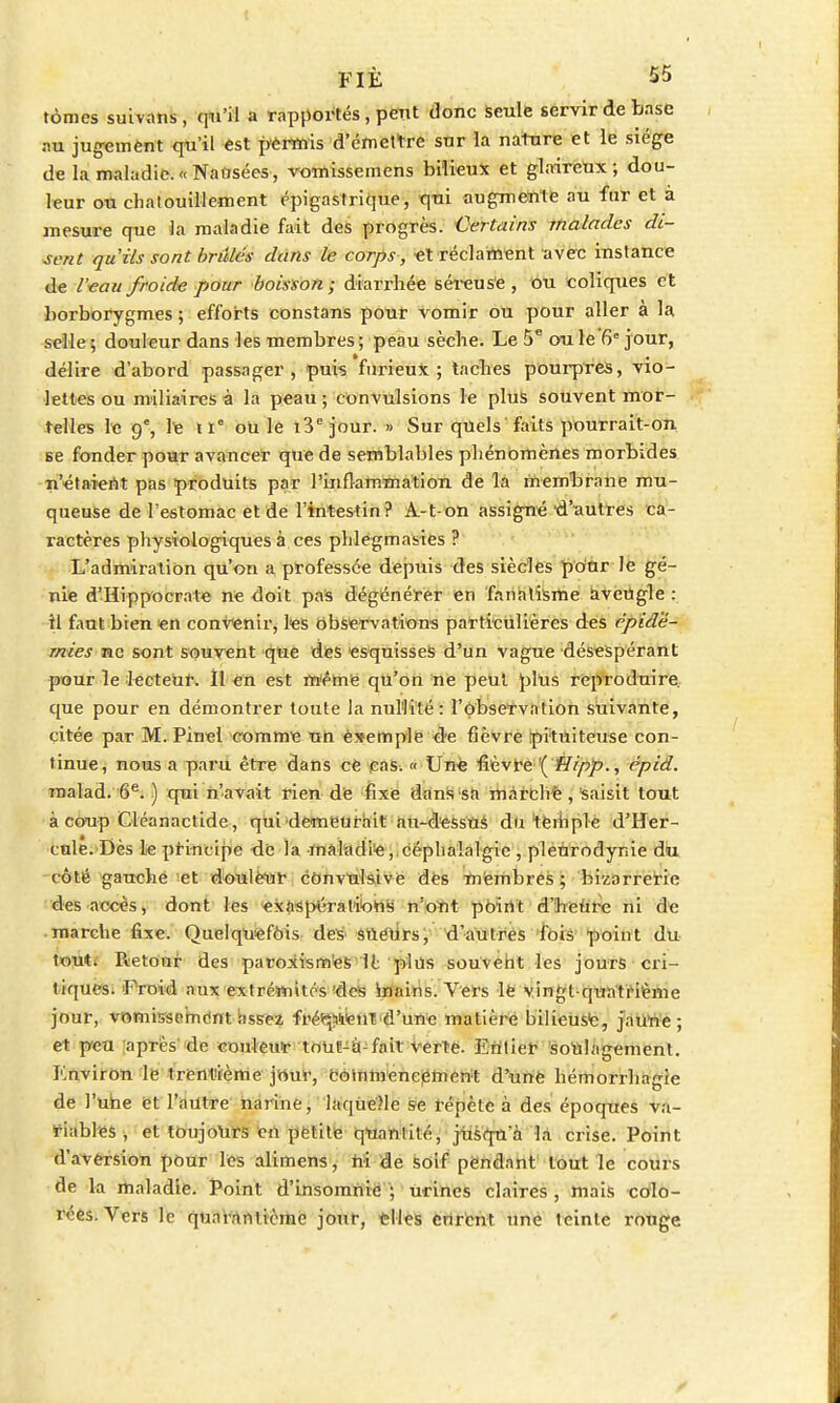 tomes suivans, qu'il a rapportés, peut donc seule servir de base au jugement qu'il est permis d'émettre sur la nature et le siège de la maladie.«Nausées, vomissemens bilieux et glaireux; dou- leur ou chatouillement épigastrique, qui augmente au fur et à mesure que là maladie fait des progrès. Certains malades di- sent qu'ils sont briîles dans le corps, et réclament avec instance de l'eau froide pour boisson; diarrhée séreuse , ou coliques et borborygmes ; efforts constans pour vomir ou pour aller à la selle ; douleur dans les membres ; peau sèche. Le 5e oule'6° jour, délire d'abord passager, puis furieux; taches pourpres, vio- lettes ou miliaires à la peau ; convulsions le plus souvent mor- telles le 9e, le ti ou le i3ejour. » Sur quels'faits pourrait-on se fonder pour avancer que de semblables phénomènes morbides n'étaient pas produits par l'inflammation de la membrane mu- queuse de l'estomac et de l'intestin? A-t-on assigné d'autres ca- ractères physiologiques à ces phlegmasies ? L'admiration qu'on a professée depuis des siècles pour le gé- nie d'Hippocrate ne doit pas dégénérer en fanatisme aveugle: il faut bien en convenir, les observations particulières des épidé- mies ne sont souvent que des esquisses d'un vague désespérant pour le lecteur. ïl en est même qu'on ne peut plus reproduire que pour en démontrer toute la nullité: l'observation suivante, citée par M. Pinel comme un ésemple de fièvre pituiteuse con- tinue, nous a paru être dans ce cas. « Une fièvre ( Hipp., épid. raalad. 6e. ) qui n'avait rien de fixe dans sa marché, Saisit tout à coup Cléanactide, qui demeurait au-dessus du temple d'Her- cule. Dès le principe de la maladie, céphalalgie , pleurodynie du côté gauche et douleur cDnvulsive des membres ; bizarrerie des accès, dont les exaspérations n'ont point d'heure ni de marche fixe. Quelquefois des sueurs, d'autres fois point du tout. Retour des paroxismes il plus souvent les jours cri- tiques. 'Froid aux extrémités des mains. Vers le vingt-quatrième jour, vomissement assez fré^Went d'une matière bilieuse, jaune; et peu après de couleur toUï-à-fait verte. Entier soulagement. Environ le trentième jour, commencement d'unè hémorrhagie de l'une et l'autre narine, laque.Me se répète à des époques va- riables , et toujours en petite quanlilé, jusqu'à la crise. Point d'aversion pour les alimens, ni de soif pendant tout le cours de la maladie. Point d'insomnie ; urines claires , mais colo- rées. Vers le quarantième jour, elles curent une teinte rouge