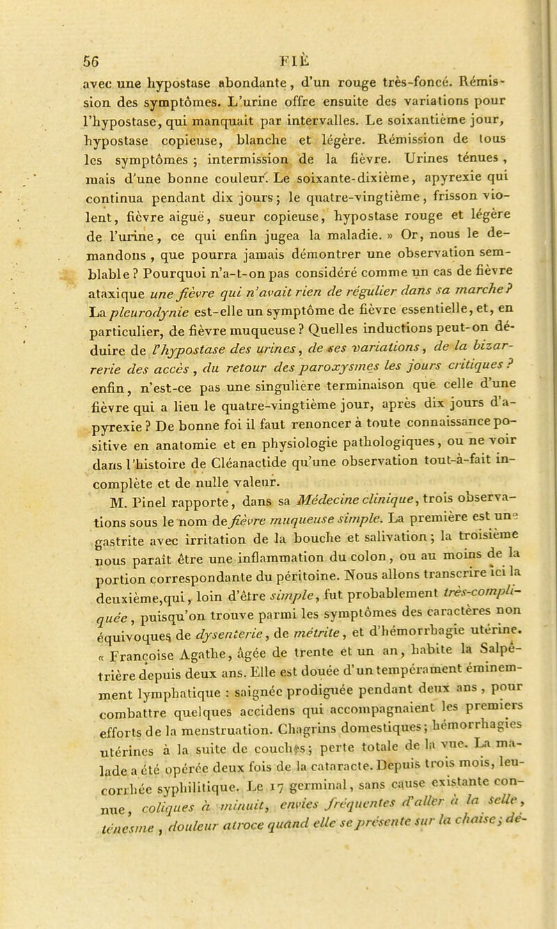 avec une hypostase abondante, d'un rouge très-foncé. Rémis- sion des symptômes. L'urine offre ensuite des variations pour l'hypostase, qui manquait par intervalles. Le soixantième jour, hypostase copieuse, blanche et légère. Rémission de tous les symptômes ; intermission de la fièvre. Urines ténues, mais d'une bonne couleur! Le soixante-dixième, apyrexie qui continua pendant dix jours; le quatre-vingtième, frisson vio- lent, fièvre aiguë, sueur copieuse, hypostase rouge et légère de l'urine, ce qui enfin jugea la maladie. » Or, nous le de- mandons , que pourra jamais démontrer une observation sem- blable ? Pourquoi n'a-t-onpas considéré comme un cas de fièvre ataxique une fièvre qui n'avait rien de régulier dans sa marche? La pleurodynie est-elle un symptôme de fièvre essentielle, et, en particulier, de fièvre muqueuse? Quelles inductions peut-on dé- duire de l'hypostase des urines, de ses variations, de la bizar- rerie des accès , du retour des paroxysmes les jours critiques? enfin, n'est-ce pas une singulière terminaison que celle d'une fièvre qui a lieu le quatre-vingtième jour, après dix jours d'a- pyrexie ? De bonne foi il faut renoncer à toute connaissance po- sitive en anatomie et en physiologie pathologiques, ou ne voir dans l'histoire de Cléanactide qu'une observation tout-à-fait in- complète et de nulle valeur. M. Pinel rapporte , dans sa Médecine clinique, trois observa- tions sous le nom de fièvre muqueuse simple. La première est un- gastrite avec irritation de la bouche et salivation; la troisième nous paraît être une inflammation du colon, ou au moins de la portion correspondante du péritoine. Nous allons transcrire ïci la deuxième,qui, loin d'être simple, fut probablement très-compli- quée , puisqu'on trouve parmi les symptômes des caractères non équivoques, de dysenterie, de métrite, et d'hémorrhagie utérine. « Françoise Agathe, âgée de trente et un an, habite la Salpê- trière depuis deux ans. Elle est douée d'un tempérament éminem- ment lymphatique : saignée prodiguée pendant deux ans , pour combattre quelques accidens qui accompagnaient les premiers efforts de la menstruation. Chagrins domestiques ; hémorrhagies utérines à la suite de couchas; perte totale de la vue. La ma- lade a été opérée deux fois de la cataracte. Depuis trois mois, leu- corrhée syphilitique. Le 17 germinal, sans cause existante con- nue, coliques à minuit, envies fréquentes d'aller à la selle, ténesme , douleur atroce quand elle se présente sur la chaise ; de-
