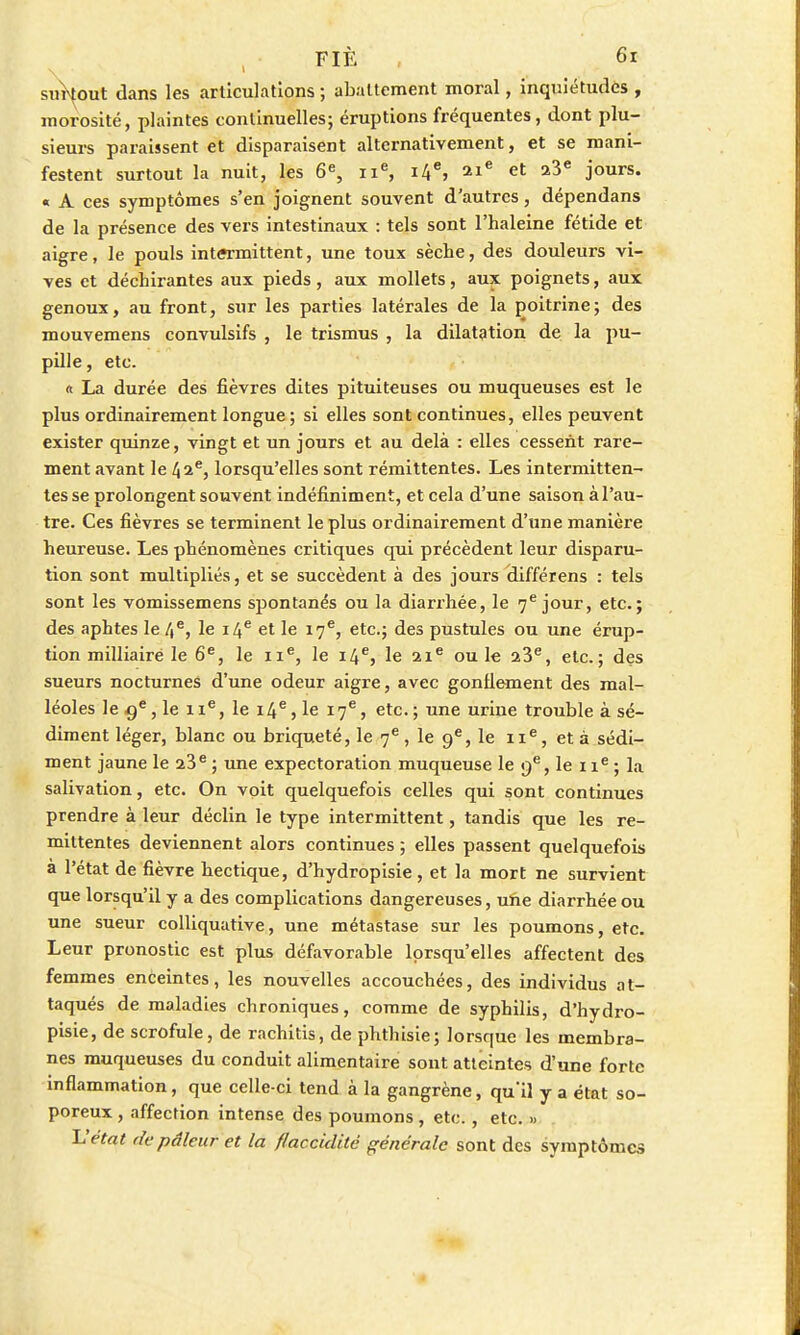 surtout dans les articulations ; abattement moral, inquiétudes , morosité, plaintes continuelles; éruptions fréquentes, dont plu- sieurs paraissent et disparaisent alternativement, et se mani- festent surtout la nuit, les 6e, ne, 14e, 21e et 23e jours. « A ces symptômes s'en joignent souvent d'autres, dépendans de la présence des vers intestinaux : tels sont l'haleine fétide et aigre, le pouls intermittent, une toux sèche, des douleurs vi- ves et déchirantes aux pieds, aux mollets, aux poignets, aux genoux, au front, sur les parties latérales de la poitrine; des mouvemens convulsifs , le trismus , la dilatation de la pu- pille, etc. « La durée des fièvres dites pituiteuses ou muqueuses est le plus ordinairement longue ; si elles sont continues, elles peuvent exister quinze, vingt et un jours et au delà : elles cessent rare- ment avant le 42e, lorsqu'elles sont rémittentes. Les intermitten- tes se prolongent souvent indéfiniment, et cela d'une saison à l'au- tre. Ces fièvres se terminent le plus ordinairement d'une manière heureuse. Les phénomènes critiques qui précèdent leur disparu- tion sont multipliés, et se succèdent à des jours différens : tels sont les vomissemens spontanés ou la diarrhée, le 7e jour, etc.; des aphtes le 4e, le 14e et le 17e, etc.; des pustules ou une érup- tion milliaire le 6e, le 11e, le 14e, le 21e ou le 23e, etc.; des sueurs nocturnes d'une odeur aigre, avec gonflement des mal- léoles le 9e, le 1 Ie, le 14e, le 17e, etc. ; une urine trouble à sé- diment léger, blanc ou briqueté, le 7e, le 9e, le 11e, et à sédi- ment jaune le 23e ; une expectoration muqueuse le 9e, le 1 ie ; la salivation, etc. On voit quelquefois celles qui sont continues prendre à leur déclin le type intermittent, tandis que les ré- mittentes deviennent alors continues ; elles passent quelquefois à l'état de fièvre hectique, d'hydropisie, et la mort ne survient que lorsqu'il y a des complications dangereuses, une diarrhée ou une sueur colliquative, une métastase sur les poumons, etc. Leur pronostic est plus défavorable lorsqu'elles affectent des femmes enceintes, les nouvelles accouchées, des individus at- taqués de maladies chroniques, comme de syphilis, d'hydro- pisie, de scrofule, de rachitis, de phthisie; lorsque les membra- nes muqueuses du conduit alimentaire sont atteintes d'une forte inflammation, que celle-ci tend à la gangrène, qu'il y a état so- poreux , affection intense des poumons , etc., etc. » L'état de pâleur et la flaccidité générale sont des symptômes