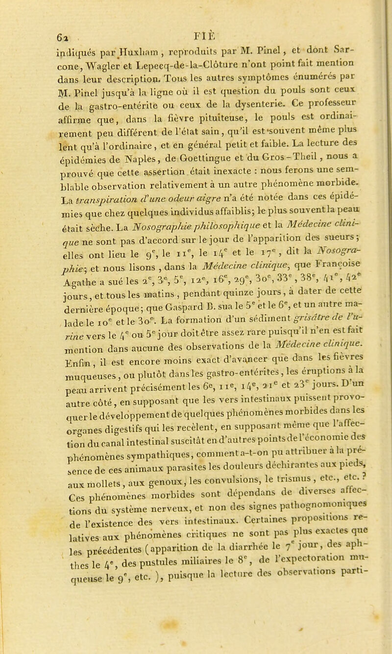 indiqués par Huxliam , reproduits par M. Pinel, et dont Sar- cone, Wagler et Lepecq-de-la-Clôture n'ont point fait mention dans leur description. Tous les autres symptômes énumérés par M. Pinel jusqu'à la ligne où il est question du pouls sont ceux de la gastro-entérite ou ceux de la dysenterie. Ce professeur affirme que, dans la fièvre pituiteuse, le pouls est ordinai- rement peu différent de l'état sain, qu'il est-souvent même plus lent qu'à l'ordinaire, et en général petit et faible. La lecture des épidémies de Naples, de Goettingue et du Gros-Theil, nous a prouvé que cette assertion était inexacte : nous ferons une sem- blable observation relativement à un autre phénomène morbide. La transpiration d'une odeur aigre n'a été notée dans ces épidé- mies que chez quelques individus affaiblis; le plus souventla peau était sèche. La Nosographie philosophique et la Médecine clini- que ne sont pas d'accord sur le jour de l'apparition des sueurs; elles ont lieu le 9e, le 11e, le 14e et le 17e , dit la Nosogra- phie; et nous lisons , dans la Médecine clinique, que Françoise Agathe a sué les ac, 3% 5e, i*S 16e, icf, 3o% 33<, 38% 4»e jours, et.tousles matins , pendant quinze jours, à dater de cette dernière époque ; que Gaspard B. sua le 5e et le 6% et un antre ma- lade le 10e et le 3oe. La formation d'un sédiment grisâtre de l'u- rine vers le 4° ou 5e jour doit être assez rare puisqu'il n'en est fait mention dans aucune des observations de la Médecine clinique. Enfin, il est encore moins exact d'avancer que dans les fièvres muqueuses, ou plutôt dans les gastro-entérites, les éruptions à la peau arrivent précisément les 6% ne, 14e, 3Ie et a3e jours. D'un autre côté, en supposant que les vers intestinaux puissent provo- quer le développement de quelques phénomènes morbides dans les or-anes digestifs qui les recèlent, en supposant même que l'affec- tion du canal intest inal suscitât en d'autres points de l'économie des phénomènes sympathiques, comment a-t-on pu attribuer a la pré- sence de ces animaux parasites les douleurs déchirantes aux pieds, aux mollets, aux genoux, les convulsions, le trismus , etc., etc. i Ces phénomènes morbides sont dépendans de diverses affec- tions du système nerveux, et non des signes pathognomomques de l'existence des vers intestinaux. Certaines propositions re- latives aux phénomènes critiques ne sont pas plus exactes que les précédentes (apparition de la diarrhée le 7* jour, des aph- thes le 4% des pustules miliaires le 8% de l'expectoration mu- queuse le 9% etc. ), puisque la lecture des observat.ons parh-