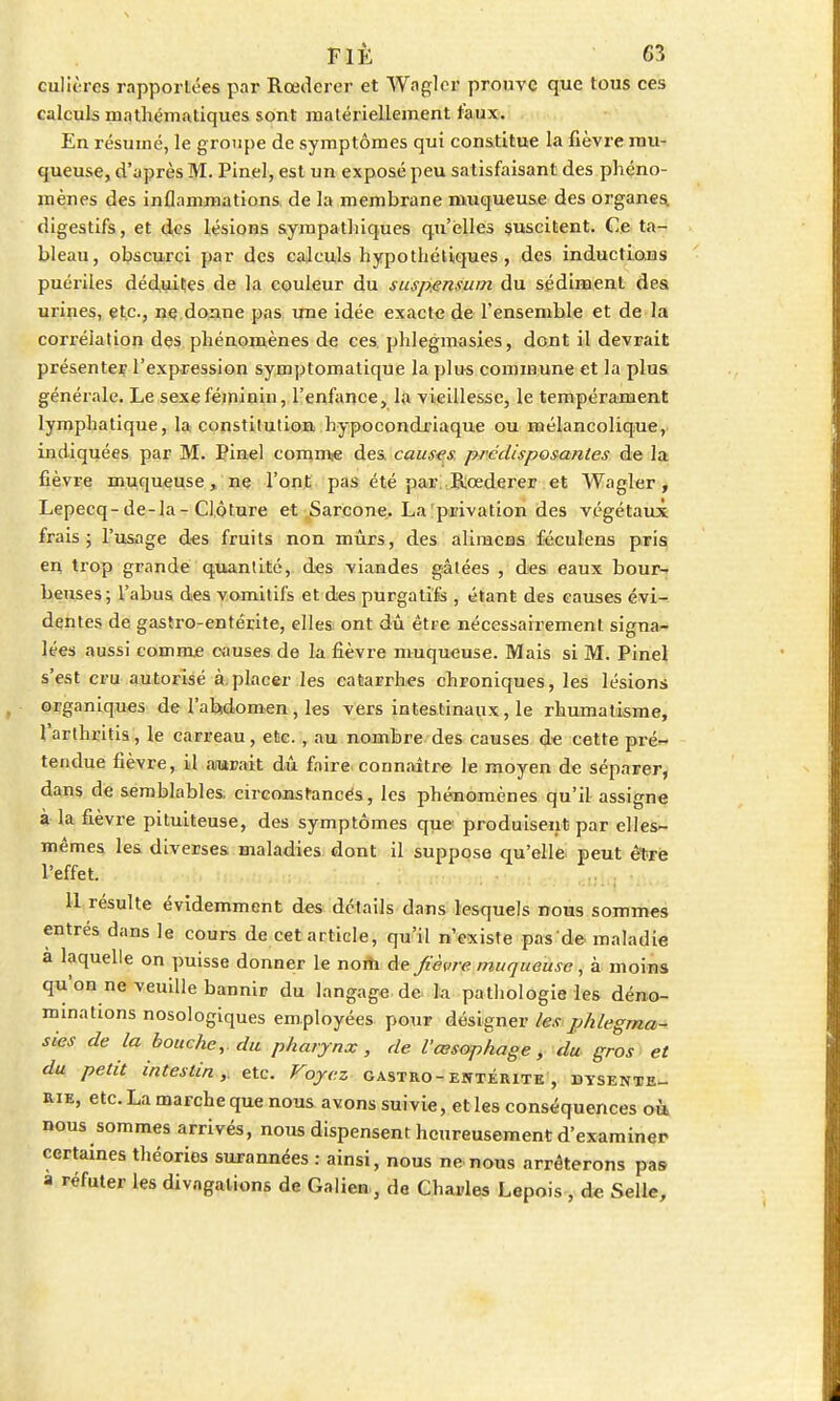 culières rapportées par Rœdcrer et Wagler prouve que tous ces calculs mathématiques sont matériellement faux. En résumé, le groupe de symptômes qui constitue la fièvre mu- queuse, d'après M. Pinel, est un exposé peu satisfaisant des phéno- mènes des inflammations de la membrane muqueuse des organes digestifs, et des lésions sympathiques qu'elles suscitent. Ce ta- bleau, obscurci par des calculs hypothétiques, des inductions puériles déduites de la couleur du suspensum du sédiment des urines, etc., ne donne pas une idée exacte de l'ensemble et de la corrélation des phénomènes de ces. phlegmasies, dont il devrait présenter l'expression symplomatique la plus commune et la plus générale. Le sexe féminin, l'enfance, la vieillesse, le tempérament lymphatique, la constitution hypocondriaque ou mélancolique, indiquées par M. Pinel comme des causes prédisposâmes de la fièvre muqueuse, ne l'ont pas été par Rœderer et Wagler, Lepecq-de-la - Clôture et Sarcone. La privation des végétaux frais; l'usage des fruits non mûrs, des alimcns féculens pris en trop grande quantité, des viandes gâtées , des eaux bour- beuses; l'abus des vomitifs et des purgatifs , étant des causes évi- dentes de gastro-entérite, elles ont dû être nécessairement signa- lées aussi comme causes de la fièvre muqueuse. Mais si M. Pinel s'est cru autorisé à.placer les catarrhes chroniques, les lésions organiques de l'abdomen , les vers intestinaux , le rhumatisme, 1 arthritis, le carreau, etc., au nombre des causes de cette pré- tendue fièvre, il aurait dû faire connaître- le moyen de séparer, dans de semblables, circonstances, les phénomènes qu'il assigne à la fièvre pituiteuse, des symptômes que produisent par elles- mêmes les diverses maladies dont il suppose qu'elle peut être l'effet. 11 résulte évidemment des détails dans lesquels nous sommes entrés dans le cours de cet article, qu'il n'existe pas de maladie à laquelle on puisse donner le nom de fièvre muqueuse, à moins qu'on ne veuille bannir du langage de la pathologie les déno- minations nosologiques employées pour désigner les phlegma- sies de la bouche, du pharynx, de l'œsophage, du gros et du petit intestin, etc. Voyez gastro-entérite , dysente- rie, etc. La marche que nous avons suivie, et les conséquences où, nous sommes arrivés, nous dispensent heureusement d'examiner certaines théories surannées : ainsi, nous ne nous arrêterons pas a réfuter les divagations de Galien, de Charles Lepois , de Selle,