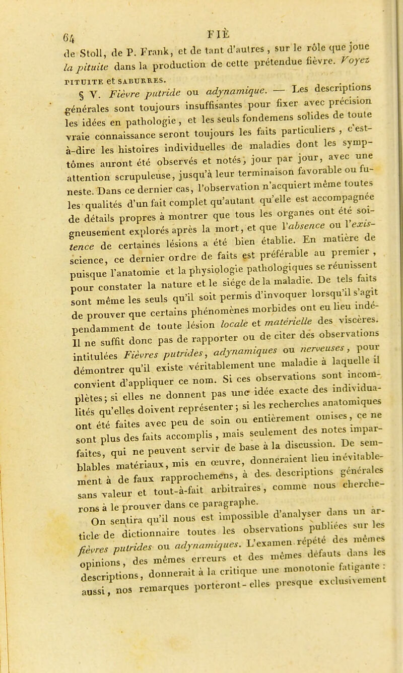 de Stoll, de P. Frank, et de tant d'autres , sur le rôle que joue la pituite dans la production de cette prétendue fièvre. Voyez TITU1TE et SABURB.ES. . . § V Fièvre putride ou adynamique. — Les descriptions générales sont toujours insuffisantes pour fixer avec précision les idées en pathologie , et les seuls fondemens solides de toute vraie connaissance seront toujours les faits particuliers , c est- à-dire les histoires individuelles de maladies dont les symp- tômes auront été observés et notés, jour par jour, avec une attention scrupuleuse, jusqu'à leur terminaison favorable ou fu- neste. Dans ce dernier cas, l'observation n'acquiert même toutes les qualités d'un fait complet qu'autant qu'elle est accompagnée de détails propres à montrer que tous les organes ont été soi- gneusement explorés après la mort, et que Y absence ou 1 excs- tence de certaines lésions a été bien établie. En matière de science, ce dernier ordre de faits est préférable au premier puisque l'anatomie et la physiologie pathologiques *e réunissent pour constater la nature et le siège de la maladie De tels fait, Lut même les seuls qu'il soit permis d'invoquer lorsqu il s agit de prouver que certains phénomènes morbides ont eu lieu indé- pendamment de tonte lésion locale et maténelle des viscères. H ne suffit donc pas de rapporter ou de citer des observations intitulées Fièvres putrides, adjnamiques ou nerveuses, pour démontrer qu'il existe véritablement une maladie a laquelle il c nXnt d'pphqiier ce nom. Si ces lités qu'elles doivent représenter, si les «cner h ont été faites avec peu de soin ou entièrement omises, ce ne sont ls des faits accomplissais seulement des notes impar- fait s qui ne peuvent servir de base à la discussion De sem- bÏb es matériaux, mis en œuvre, donneraient lieu mevfbe- n de faux rapprocherons, à des. descriptions générales r vtlet^à-fait arbitraires, comme nous cherche- mus à le prouver dans ce paragraphe. On entira qu'il nous est impossible d'analyser dans un r- Ucle d dictionnaire tou.es les observation pubhees sur 1 fiZe%»,rUes on a,l,na,nique,. L'examen répète des men é S des m6mes erreurs et des mêmes défauts dans les d s, ions donnerait à la critique une monotonie fanante : tssî ' noa «marques porteront-e.les presque exc.us.vemen.