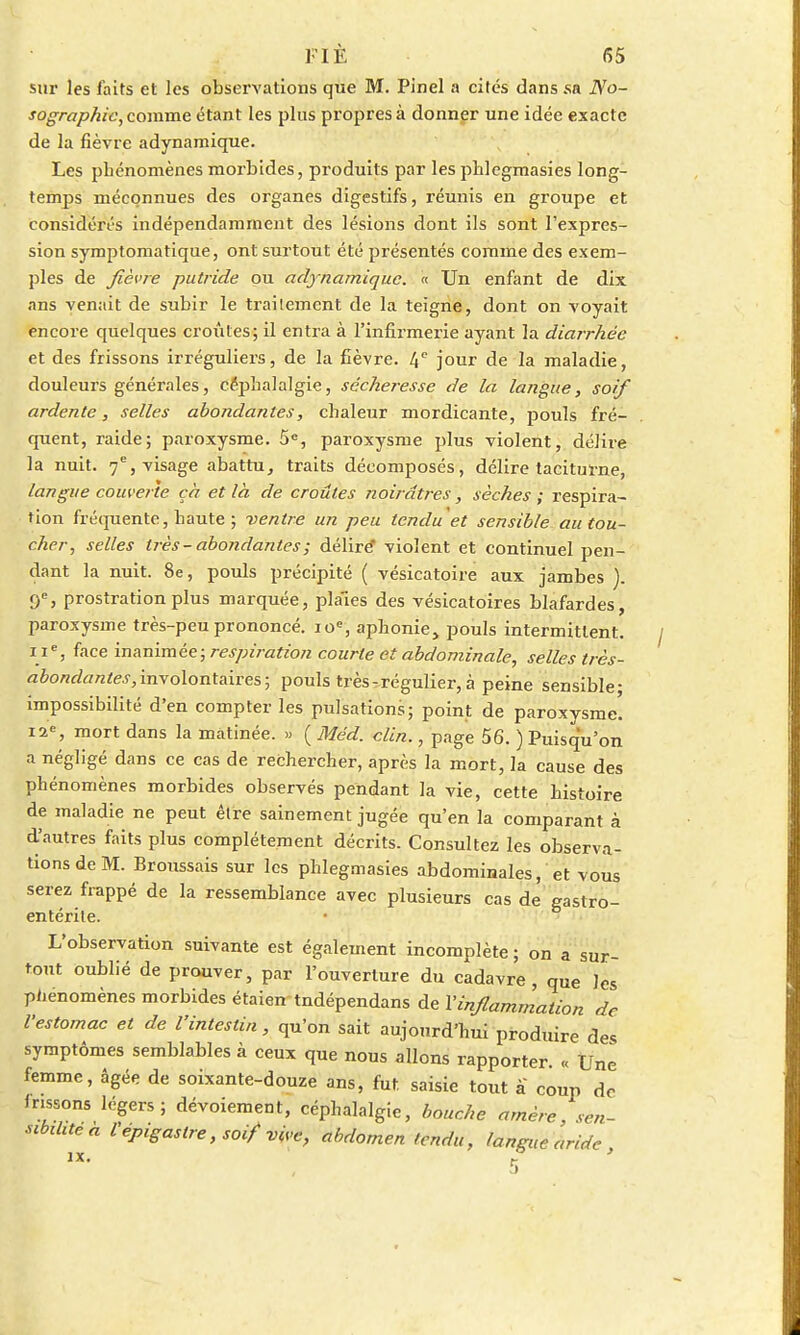 sur les faits et les observations que M. Pinel a cités dans sa No- sographic, comme étant les plus propres à donner une idée exacte de la fièvre adynamique. Les phénomènes morbides, produits par les phlegmasies long- temps méconnues des organes digestifs, réunis en groupe et considérés indépendamment des lésions dont ils sont l'expres- sion symptomatique, ont surtout été présentés comme des exem- ples de fièvre putride ou adynamique. « Un enfant de dix ans venait de subir le traitement de la teigne, dont on voyait encore quelques croûtes; il entra à l'infirmerie ayant la diarrhée et des frissons irréguliers, de la fièvre. 4e jour de la maladie, douleurs générales, céphalalgie, sécheresse de la langue, soif ardente, selles abondantes, chaleur mordicante, pouls fré- quent, raide; paroxysme. 5e, paroxysme plus violent, délire la nuit. 7e, visage abattu, traits décomposés, délire taciturne, langue couverte çà et là de croûtes noirâtres, sèches ; respira- tion fréquente, haute ; ventre un peu tendu et sensible au tou- cher, selles très-abondantes; délire violent et continuel pen- dant la nuit. 8e, pouls précipité ( vésicatoire aux jambes ). <f, prostration plus marquée, plaies des vésicatoires blafardes, paroxysme très-peu prononcé. ioe, aphonie, pouls intermittent. i ie, face inanimée; respiration courte et abdominale, selles très- abondantes,involontaires; pouls très-régulier, à peine sensible; impossibilité d'en compter les pulsations; point de paroxysme. 12e, mort dans la matinée. » ( Méd. clin., page 56. ) Puisqu'on a négligé dans ce cas de rechercher, après la mort, la cause des phénomènes morbides observés pendant la vie, cette histoire de maladie ne peut être sainement jugée qu'en la comparant à d'autres faits plus complètement décrits. Consultez les observa- tions de M. Broussais sur les phlegmasies abdominales, et vous serez frappé de la ressemblance avec plusieurs cas de gastro- entérite. L'observation suivante est également incomplète ; on a sur- tout oublié de prouver, par l'ouverture du cadavre, que les phénomènes morbides étaien tndépendans de l'inflammation de l'estomac et de l'intestin, qu'on sait aujourd'hui produire des symptômes semblables à ceux que nous allons rapporter. « Une femme, âgée de soixante-douze ans, fut. saisie tout à coup de frissons légers; dévoiement, céphalalgie, bouche amère, sen- sibilité* Vepigastre, soif vive, abdomen tendu, langue aride ix. ? '