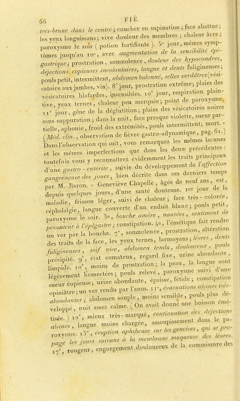 oo . très-brune dans le centre; coucher en supination ; face abattue; les yeux languissans ; vive douleur des membres ; chaleur acre ; paroxysme le soir ( potion fortifiante ). 5e jour, mêmes symp- tômes jusqu'au I0«, avec augmentation de la sensebdae épi- gastriaue; prostration, somnolence, douleur des hypocor^ déjections copieuses involontaires, langue et dents fu gueuses pouls petit, intermittent, abdomen balonné, selles verdatresiy^- catoire aux jambes, vin). 8>ur, prostration extrême; pla.es_ des .ésicatoires blafardes, insensibles. 19e jour respiration plain- tive, yeux ternes, chaleur peu marquée; point de paroxysme ue jLr, gêne de la déglutition; plaies des vés.catoires noxres sans suppuration; dans la nuit, face presque violette, sueur par- tielle , aphonie , froid des extrémités, pouls intermittent; mort » [MM clin. , observation de fièvre gastro-adynannque, pag. 01 £srobse;vationquisuit,vous remarquez les mêmeslacuues et les mêmes imperfections que dans les deux, précédente^ toutefois vous y reconnaîtrez évidemment les traits papaux d'une msiro-entérite, suivie du développement de 1 affection IZîLse des joues, bien décrite dans ces derniers <emps par M. Baron. « Geneviève Chapelle, âgée de neuf ans, est depuis quelques jours, d'une santé douteuse, xer jour de a maladie frisson léger, suivi de chaleur; face tres-col^, Xhalalke langue couverte d'un enduit blanc; pouls peut P v n e'le soir 3e,. bouche amère , nausées, sentunent de —ion. 4e, l'émetique « uu ver par la bouche. 7', somnolence, prostration aluiat.o des traits de la face, les yeux ternes, larmoyons; lèvres , denU e t*! soif ^e, abdomen tendu, douloureux, pouls S:, Il coûteux, regard fixe, urine abondante S ' moin, de prostration; la peau, la langue sont Xent' «ctées; pouls relevé, paroxysme sxuyi dune ^SJer^ine àbondanjte, épaisse, fétide ; consUpaUon C unver rendu par l'anus. n«, évacuations alwes. «*s- opunâtre un vex x P poids plus dé- Êfe^^Î^* donné une boisson £ S xV, mieux très-marqué, co,mW<- *j T»« hncue moins chargée, assoupissement dans le pa- ie Ty éruption apkLuse sur les gencives, 3m se pro- rOXy;T; tls sLns lia membrane muaueuse des lèvre, ^ 1Z, engorgement douloureux de .a comm.ssure des