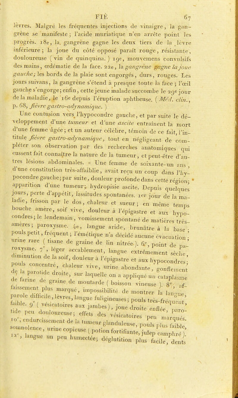 lèvres. Malgré les fréquentes injections de vinaigre, la gan- grène se manifeste ; l'acide muriatique n'en arrête point les progrès. 18e, la. gangrène gagne les deux tiers de la lèvre inférieure ; la joue du côté opposé paraît rouge, résistante, douloureuse (vin de quinquina.) 19e, mouvemens convulsifs des mains, cedématie de la face. 22e, la gangrène gagne la jour, gauche; les bords de la plaie sont engorgés, durs, rouges. Les jours suivans, la gangrène s'étend à presque toute la face ; l'œil gauche s'engorge; enfin, cette jeune malade succombe le 29e jour de la maladie, le 16e depuis l'éruption aphtheuse. ( Mcd. clin., p. 68, fièvre gastro-adynamique. ) Une contusion vers l'hypocondre gauche, et par suite le dé- veloppement d'une tumeur et d'une ascète entraînent la mort d'une femme âgée ; et un auteur célèbre, témoin de ce fait, l'in- titule fièvre gastro-adynamique, tout en négligeant de com- pléter son observation par des recherches anatomiques qui eussent fait connaître la nature de la tumeur, et peut-être d'au- tres lésions abdominales. « Une femme de soixante-un ans , d'une constitution très-affaiblie, avait reçu un coup dans l'hy- pocondre gauche; par suite, douleur profonde dans cette région- apparition d'une tumeur;, hydropisie ascite. Depuis quelques jours, perte d'appétit, lassitudes spontanées. 1er jour de la ma- ladie frisson par le dos, chaleur et sueur; en même temps bouche amère, soif vive, douleur à l'épigastre et aux hvpo- condres; le lendemain , vomissement spontané de matières très ameres; paroxysme. 4e, langue aride, brunâu-e à la base- pouls petit, fréquent ; l'émétique n'a décidé aucune évacuation • nue rare ( tisane de graine de lin nitrée ). point de ' roxysme. 7 léger accablement, langue extrêmement sèche «.nnnution de la soif, douleur a l'épigastre et aux hypoeond s' pouls concentre, chaleur vive, urine abondantegonfleTen de; a parotide droite, sur laquelle on a appliqué uncatap ^e de farine de graine de moutarde ( boisson vineuse ) l Z Wment plus marqué, impossibilité démontrer la lZ£ >role di hcde,lèvres,langue fuligineuses; pouls très-fréquCt' - Me. 9 ( vesicatoires aux jambes), joue droite enflée ni Ude peu douloureuse; effets des vésieatoires peu ^Hs .0 , endurcissement de la -urneur glanduleuse, poids plus^b  -no ence, urine copieuse ( potion fortiliant^Vdep c ^ ^ ' ' ^ Un PCU humecté^ ^glutition plus facile,Pdents