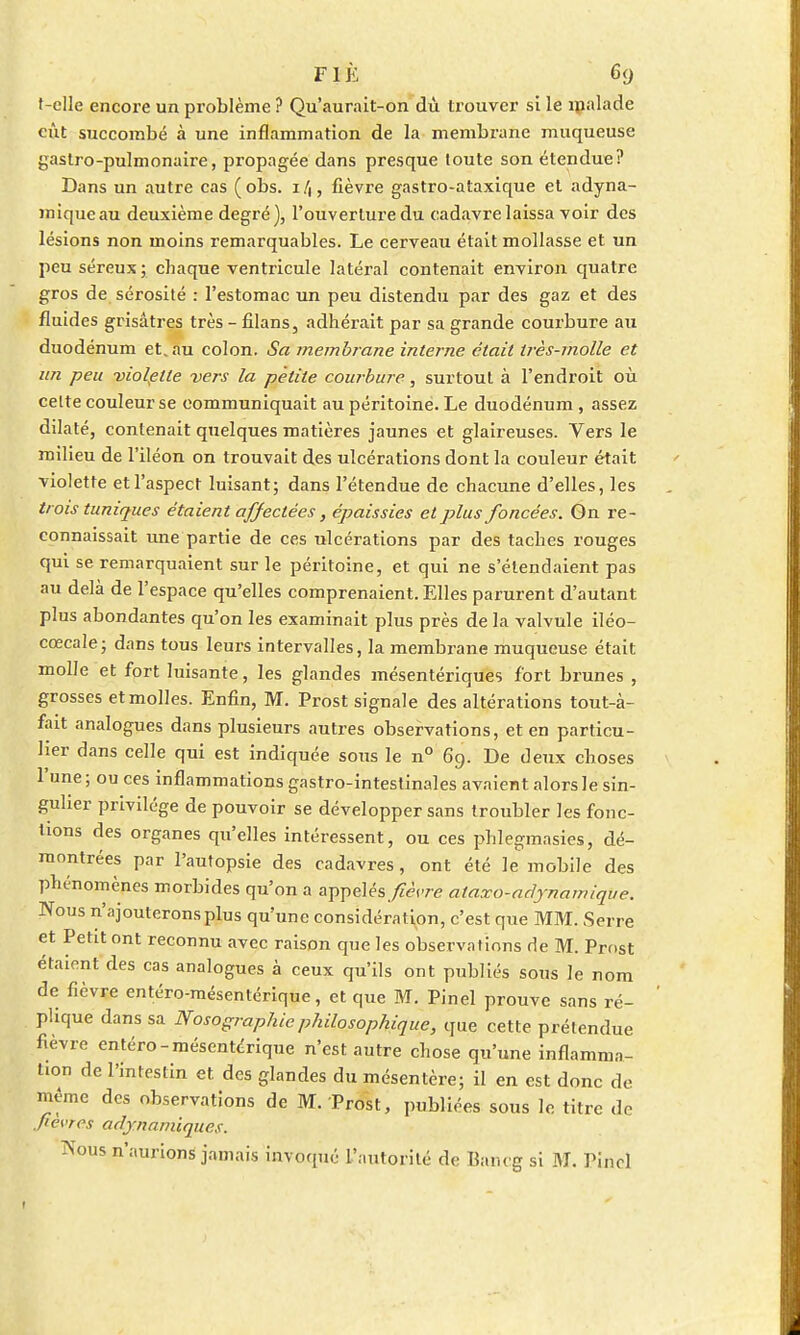 t-clle encore un problème ? Qu'aurnit-on dù trouver si le malade eût succombé à une inflammation de la membrane muqueuse gastro-pulmonaire, propagée dans presque toute son étendue? Dans un autre cas (obs. 14, fièvre gastro-ataxique et adyna- miqueau deuxième degré), l'ouverture du cadavre laissa voir des lésions non moins remarquables. Le cerveau était mollasse et un peu séreux ; chaque ventricule latéral contenait environ quatre gros de sérosité : l'estomac un peu distendu par des gaz et des fluides grisâtres très-filans, adhérait par sa grande coux'bure au duodénum et.au colon. Sa membrane interne était très-molle et un peu violette vers la petite courbure, surtout à l'endroit où celte couleur se communiquait au péritoine. Le duodénum , assez dilaté, contenait quelques matières jaunes et glaireuses. Vers le milieu de l'iléon on trouvait des ulcérations dont la couleur était violette et l'aspect luisant; dans l'étendue de chacune d'elles, les trois tuniques étaient affectées, épaissies et plus foncées. On re- connaissait une partie de ces ulcérations par des taches rouges qui se remarquaient sur le péritoine, et qui ne s'étendaient pas au delà de l'espace qu'elles comprenaient. Elles parurent d'autant plus abondantes qu'on les examinait plus près de la valvule iléo- cœcale; dans tous leurs intervalles, la membrane muqueuse était molle et fort luisante, les glandes mésentériques fort brunes , grosses et molles. Enfin, M. Prost signale des altérations tout-à- fart analogues dans plusieurs autres observations, et en particu- lier dans celle qui est indiquée sous le n° 69. De deux choses l'une; ou ces inflammations gastro-intestinales avaient alors le sin- gulier privilège de pouvoir se développer sans troubler les fonc- tions des organes qu'elles intéressent, ou ces phlegmasies, dé- montrées par l'autopsie des cadavres, ont été le mobile des phénomènes morbides qu'on a appelés.fièvre ataxo-adynamique. Nous n'ajouterons plus qu'une considération, c'est que MM. Serre et Petit ont reconnu avec raison que les observations de M. Pmst étaient des cas analogues à ceux qu'ils ont publiés sous le nom de fièvre entéro-mésentérique, et que M. Pinel prouve sans ré- plique dans sa Nosographie philosophique, que cette prétendue fièvre entéro-mésentérique n'est autre chose qu'une inflamma- tion de l'intestin et. des glandes du mésentère; il en est donc de même des observations de M. Prost, publiées sous le titre de .fièvres adjnamiques. Nous n'aurions jamais invoqué L'autorité de Bancg si M. Pinel