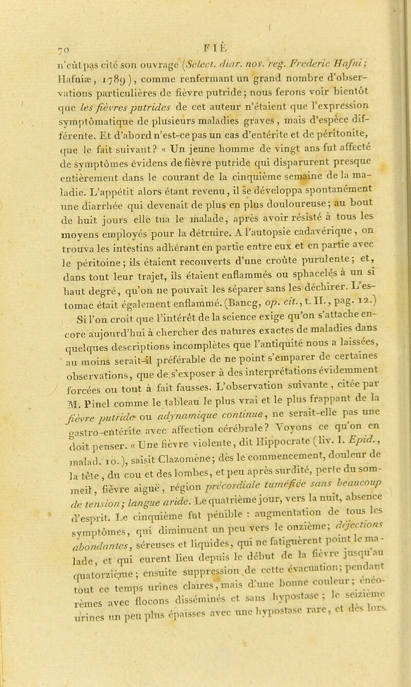 n'eût pas cité son ouvrage (Select, diar. nos. reg. Frédéric Hafni; llafnise, i?8y), comme renfermant un grand nombre d'obser- vations particulières de lièvre putride; nous ferons voir bientôt que les fièvres putrides de cet auteur n'étaient que l'expression symptômatique de plusieurs maladies graves, mais d'espèce dif- férente. Et d'abord n'est-ce pas un cas d'entérite et de péritonite, que le fait suivant? « Un jeune homme de vingt ans fut affecté de symptômes évidens de fièvre putride qui disparurent presque entièrement dans le courant de la cinquième semaine de la ma- ladie. L'appétit alors étant revenu, il se développa spontanément une diarrhée qui devenait de plus en plus douloureuse; au bout de huit jours elle tua le malade, après avoir résisté à tous les moyens employés pour la détruire. A l'autopsie cadavérique , on trouva les intestins adhérant en partie entre eux et en partie avec le péritoine ; ils étaient recouverts d'une croûte purulente; et, dans tout leur trajet, ils étaient enflammés ou sphacelés à un si haut degré, qu'on ne pouvait les séparer sans les déchirer. L'es- tomac était également enflammé. (Bancg, op. cit., t. IL, pag. 12.) Si l'on croit que l'intérêt de la science exige qu'on s'attache en- core aujourd'hui à chercher des natures exactes de maladies dans quelques descriptions incomplètes que l'antiquité nous a laissées, au moins serait-il préférable de ne point s'emparer de certaines observations, que de.s'exposer à des interprétations évidemment forcées ou tout à fait fausses. L'observation suivante , citée par M. Pinel comme le tableau le plus vrai et le plus frappant de la fièvre putride- ou adynamique continue, ne serait-elle pas une gastro-entérite avec affection cérébrale? Voyons ce qu'on en doit penser. « Une fièvre violente, dit Hippocrate (hv. I. Epid., malad. 10.), saisit Clazomène; dès le commencement, douleur de la m du cou et des lombes, et peu après surdité, perte du som- meil, fièvre aiguë, région précordiale tuméfiée sans beaucoup de tension; langue aride. Le quatrième jour, vers la mut, absence d'esprit. Le cinquième fut pénible : augmentation de tous les symptômes, qui diminuent un peu vers le onzième; dejeenons abondantes, séreuses et liquides, qui ne fatiguèrent point le ma - ]ade et qui eurent lieu depuis le début de la fièvre jusqu au quatorzième; ensuite suppression.de cette évacuation; pendant ont ce temps urines claires%is d'une bonne couleur; eneo- rèmes avec flocons disséminés et sans l.ypc-stasc ; le seizième urines un peu plus épaisses avec une hypostase rare, et des lor.