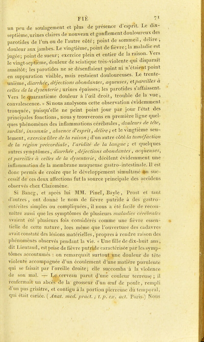 un peu de soulagement et plus de présence d'esprit. Le dix- septième, urines claires de nouveau et gonflement douloureux des parotides de l'un ou de l'autre côté; point de sommeil, délire , douleur aux jambes. Le vingtième, point de fièvre ; la maladie est jugée; point de sueur; exercice plein et entier de la raison. Vers le vingt-septième, douleur de sciatique très-violente qui disparaît aussitôt; les parotides ne se désenflaient point ni n'étaient point en suppuration visible, mais restaient douloureuses. Le trente- unième , diarrhée, déjections abondantes, aqueuses, etparedles a celles de la dysenterie; urines épaisses; les parotides s'affaissent. Vers le quarantième douleur à l'œil droit, trouble de la vue, convalescence. » Si nous analysons cette observation évidemment , tronquée, puisqu'elle ne peint point jour par jour l'état dés principales fonctions, nous y trouverons en première ligne quel- ques phénomènes des inflammations cérébrales, douleurs de tête, surdité, insomnie , absence d'esprit, délire; et le vingtième seu- lement, exercice libre de la raison; d'un autre côté la tuméfaction de la région précordiale, l'aridité de la langue ; et quelques autres symptômes, diarrhée , déjections abondantes , acqueuses, et pareilles à celles de la dysenterie, décèlent évidemment une inflammation de la membrane muqueuse gastro-intestinale. Il est donc permis de croire que le développement simultané ou suc- cessif de ces deux affections fut la source principale des accidens observés chez Clazomène. Si Bancg, et après lui MM. Pinel, Bayle, Prost et lanl d'autres , ont donné le nom de fièvre putride à des gastro - entérites simples ou compliquées, il nous a été facile de recon- naître aussi que les symptômes de plusieurs maladies cérébrales avaient été plusieurs fois considérés comme une fièvre essen- tielle de cette nature , lors même que l'ouverture des cadavres avait constaté des lésions matérielles, propres à rendre raison des phénomènes observés pendant la vie. « Une fille de dix-huit ans, dit Lieulaud, est prise de fièvre putride caractérisée par les symp- tômes accoutumés : on remarquait surtout une douleur de tête violente accompagnée d'un écoulement d'une matière purulente qui se faisait par l'oreille droite; elle succomba à la violence de son mal. — Le cerveau parut d'une couleur terreuse ; il renfermait un abcès de la grosseur d'un œuf de poule, rempli d'un pus grisâtre, et contigu à la portion pierreuse du temporal, qui était cariée. ( Anal. med. pract. ; t. p. ex. act. Paris.) Nous