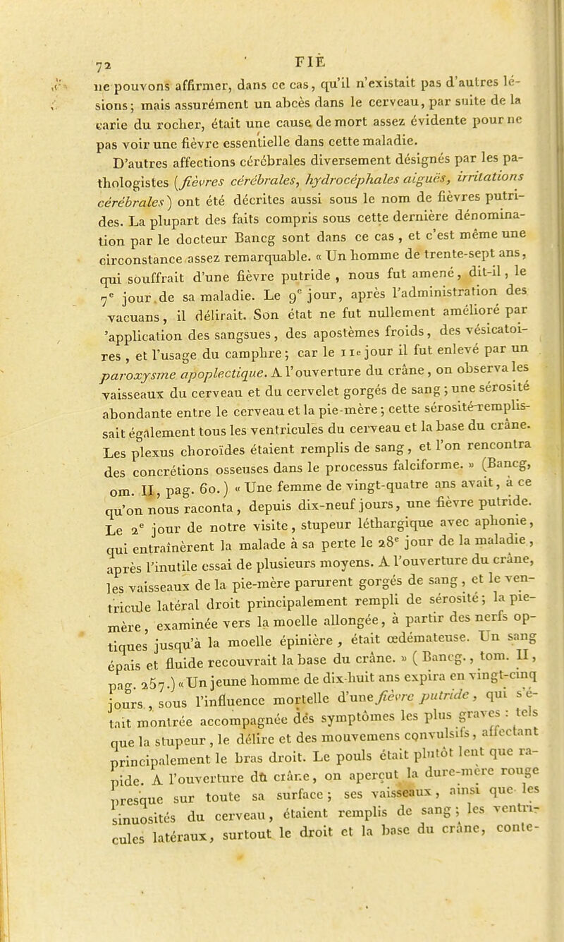 ne pouvons affirmer, dans ce cas, qu'il n'existait pas d'autres lé- sions; mais assurément un abcès dans le cerveau, par suite de la tarie du rocher, était une cause de mort assez évidente pour ne pas voir une fièvre essentielle dans cette maladie. D'autres affections cérébrales diversement désignés par les pa- thologistes [fièvres cérébrales, hydrocéphales aiguës, irritations cérébrales) ont été décrites aussi sous le nom de fièvres putri- des. La plupart des faits compris sous cette dernière dénomina- tion par le docteur Bancg sont dans ce cas , et c'est même une circonstance assez remarquable. « Un homme de trente-sept ans, qui souffrait d'une fièvre putride , nous fut amené, dit-il, le 7e jour.de sa maladie. Le 9e jour, après l'administration des vacuans, il délirait. Son état ne fut nullement amélioré par 'application des sangsues, des apostèmes froids, des vésicatoi- res , et l'usage du camphre; car le 11. jour il fut enlevé par un paroxysme apoplectique. A l'ouverture du crâne, on observa les vaisseaux du cerveau et du cervelet gorgés de sang ; une sérosité abondante entre le cerveau et la pie-mère ; cette sérosité-remphs- sait également tous les ventricules du cerveau et la base du crâne. Les plexus choroïde» étaient remplis de sang, et l'on rencontra des concrétions osseuses dans le processus falciforme. » (Bancg, om. II, pag. 60. ) « Une femme de vingt-quatre ans avait, à ce qu'on nous raconta , depuis dix-neuf jours, une fièvre putride. Le 2e jour de notre visite, stupeur léthargique avec aphonie, qui entraînèrent la malade à sa perte le a8e jour de la maladie , après l'inutile essai de plusieurs moyens. A l'ouverture du crâne, les vaisseaux de la pie-mère parurent gorgés de sang , et le ven- tricule latéral droit principalement rempli de sérosité ; la pie- mère, examinée vers la moelle allongée, à partir des nerfs op- tiques jusqu'à la moelle épinière , était œdémateuse. Un sang épais et fluide recouvrait la base du crâne. » ( Bancg., tom. II, pag a57 ) «Un jeune homme de dix-huit ans expira en vingt-cinq jours, sous l'influence mortelle d'une fièvre putride, qui s e- tait montrée accompagnée dés symptômes les plus graves : tels nue la stupeur , le délire et des mouvemens cpnvulsifs, aflectant principalement le bras droit. Le pouls était plutôt lent que ra- pide A. l'ouverture dù «âne, on aperçut la dure-mere rouge presque sur toute sa surface; ses vaisseaux, ainsi que les sinuosités du cerveau, étaient remplis de sang ; les ventri- cules latéraux, surtout le droit et la base du cranc, conte-