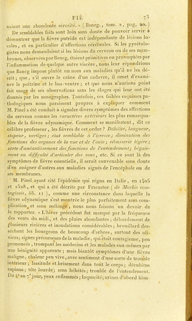 naient une abondante sérosité. » (Bancg., tom. 2, pag, ao. ) De semblables faits sont loin sans doute de pouvoir servir à démontrer que la fièvre putride est indépendante de lésions lo- cales , et en particulier d'affections cérébrales. Si les pyrétolo- gistes nous demandaient si les lésions du cerveau ou de ses mem- branes, observées par Bancg, étaient primitives ou provoquées par l'inflammation de quelque autre viscère, nous leur répondrions que Bancg impose plutôt un nom aux maladies qu'il ne les dé- crit; que, s'il ouvre le crâne d'un cadavre, il omet d'exami- ner la poitrine et le bas-ventre ; et que nous n'aurions point fait usage de ses observations sans les éloges qui leur ont été donnés par les nosographes. Toutefois, ces faibles esquisses pa- thologiques nous paraissent propres à expliquer comment M. Pinel a été conduit à signaler divers symptômes des affections du cerveau comme les caractères extérieurs les plus remarqua- bles de la fièvre adynamique. Comment se manifestent, dit ce célèbre professeur , les fièvres de cet ordre ? Débilité, langueur, stupeur, vertiges ; état semblable h l'ivresse; diminution des fonctions des organes de la vue et de l'ouïe ; rêvasserie légère ; sorte d'anéantissement des fonctions de l'entendement ; bégaie- ment ou difficulté d'articuler des sons, etc. Si ce sont là des symptômes de fièvre essentielle, il serait convenable sans doute d'en assigner d'autres aux maladies aiguës de l'encéphale ou de ses membranes. M. Pinel ayant cité l'épidémie qui régna en Italie, en i5o5 et i528 , et qui a été décrite par Fracastor ( de Morbis con- ta giosis, lib. 11 ), comme une circonstance dans laquelle la fièvre adynamique s'est montrée le plus parfaitement sans com- plication j et sans mélange, nous nous faisons un devoir de la rapporter. « L'hiver précédent fut marqué par la fréquence des vents du midi, et des pluies abondantes ; débordement de plusieurs rivières et inondations considérables ; brouillard des- séchant les bourgeons de beaucoup d'arbres, surtout des oli- viers; signes précurseurs de la maladie, qui'était contagieuse, peu prononcés , trompant les médecins et les malades eux-mêmes par une bénignité apparente ; mais bientôt symptômes d'une fièvro maligne, chaleur peu vive, avec sentiment d'une sorte de trouble intérieur; lassitude et brisement dans tout le corps ; décubiius supinus; tête lourde'; sens hébétés; trouble de l'entendement. Du 4« au 7e jour, yeux enflammés ; loquacité; urines d'abord blaa-