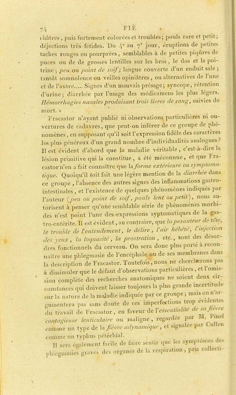 châtres , puis fortement colorées et troubles; pouls rare et petit; déjections très-fétides. Du /,c au 7* jour, éruptions de petites taches rouges ou pourprées, semblables à de petites piqûres de puces ou de de grosses lentilles sur les bras, le dos et la poi- trine ; peu ou point de soif; langue couverte d'un enduit sale ; tantôt somnolence ou veilles opiniâtres, ou alternatives de l'une et de l'autre Signes d'un mauvais présage; syncope, rétention d'urine; diarrhée par l'usage des médicamens les plus légers. Jrlêmorrhagies nasales produisant trois livres de sang, suivies de mort. » Fracastor n'ayant publié ni observations particulières ni ou- vertures de cadavres, que peut-on inférer de ce groupe de phé- nomènes , en supposant qu'il soit l'expression fidèle des caractères les plus généraux d'un grand nombre d'individualités analogues? Il est évident d'abord que la maladie véritable, c'est-à-dire la lésion primitive qui la constitue, a été méconnue, et que Fra- castor n'en a fait connaître que la forme extérieure ou symploma- tique. Quoiqu'il Soit fait une légère mention de la diarrhée dans ce groupe , l'absence des autres signes des inflammations gastro- inlestinales , et l'existence de quelques phénomènes indiqués par l'auteur {peu ou point de soif, pouls lent ou petit), nous au- torisent à penser qu'une semblable série de phénomènes morbi- des n'est point l'une des expressions syptomatiques de la gas- tro-entérite. 11 est évident, au contraire, que la pesanteur de tc'le, le trouble de l'entendement, le délire, l'air hébété, l'injection des yeux, la loquacité, la prostration , etc., sont des désor- dres fonctionnels du cerveau. On sera donc plus porté à recon- naître une phlegmasie de l'encéphale ou de ses membranes dans la description de Fracastor. Toutefois, nous ne chercherons pas à dissimuler que le défaut d'observations particulières , ell omis- sion complète des recherches anatomiques ne soient deux cir- constances qui doivent laisser toujours la plus grande incertitude sur la nature de la maladie indiquée par ce groupe ; mais on n ar- gumentera pas sans doute de ces imperfections trop évideûtès du travail de Fracastor, en hvcnvàeYetsenlialitc contagieuse lenticulaire ou maligne, regardée par M. Pinel comme un type de h fièvre adynamique, et signalée par C.ullen comme un typhus pétéchial. 11 sera également facile de faire sentir que les sympton.es des phlegmasie; graves des organes de la respiration , pris collecU-