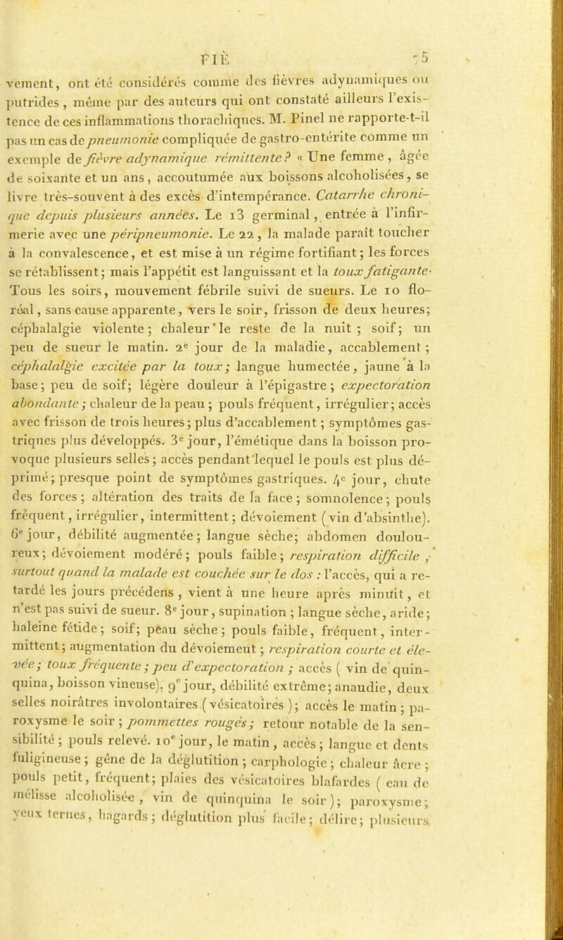 vement, ont été considérés comme des fièvres adyuamiques ou putrides , même par des auteurs qui ont constaté ailleurs l'exis- tence de ces inflammations thorachiques. M. Pinel ne rapporte-t-il pas un cas de pneumonie compliquée de gastro-entérite comme un exemple de fièvre adynamiqne rémittente? « Une femme , âgée de soixante et un ans, accoutumée aux boissons alcoholisées, se livre très-souvent à des excès d'intempérance. Catarrhe chroni- que depuis plusieurs années. Le i3 germinal, entrée à l'infir- merie avec une péripneumonie. Le 22 , la malade paraît toucher à la convalescence, et est mise à un régime fortifiant ; les forces se rétablissent; mais l'appétit est languissant et la toux fatigante- Tous les soirs, mouvement fébrile suivi de sueurs. Le 10 flo- réal , sans cause apparente, vers le soir, frisson de deux heures; céphalalgie -violente; chaleur'le reste de la nuit; soif; un peu de sueur le matin. 2e jour de la maladie, accablement; céphalalgie excitée par la toux; langue humectée, jaune à ln base ; peu de soif; légère douleur à l'épigastre ; expectoration abondante ; chaleur de la peau ; pouls fréquent, irrégulier ; accès avec frisson de trois heures ; plus d'accablement ; symptômes gas- triques plus développés. 3e jour, l'émélique dans la boisson pro- voque plusieurs selles; accès pendant'lequel le pouls est plus dé- primé; presque point de symptômes gastriques. If jour, chute des forces ; altération des traits de la face ; somnolence ; pouls fréquent, irrégulier, intermittent; dévoiement (vin d'absinthe). 6e jour, débilité augmentée ; langue sèche; abdomen doulou- reux; dévoiement modéré; pouls faible; respiration difficile / surtout quand la malade est couchée sur le dos : l'accès, qui a re- tardé les jours précédens , vient à une heure après minuit, et n'est pas suivi de sueur. 8e jour, supination ; langue sèche, aride ; haleine fétide ; soif; peau sèche; pouls faible, fréquent, inter- mittent ; augmentation du dévoiemeut ; respiration courte et éle- vée; toux fréquente ; peu d'expectoration ; accès ( vin de'quin- quina, boisson vineuse). 9e jour, débilité extrême; anaudie, deux selles noirâtres involontaires.(vésicatoïres ); accès le matin; pa- roxysme le soir ; pommettes rouges; retour notable de la sen- sibilité ; pouls relevé. 10e jour, le matin, accès; langue et dents fuligineuse ; gêne de la déglutition ; carphologïc ; chaleur âcre ; pouls petit, fréquent; plaies des vésicatoires blafardes ( eau de mélisse alcoholisée, vin de quinquina le soir); paroxysme; yeux ternes, hagards; déglutition plus facile; délire; plusieurs