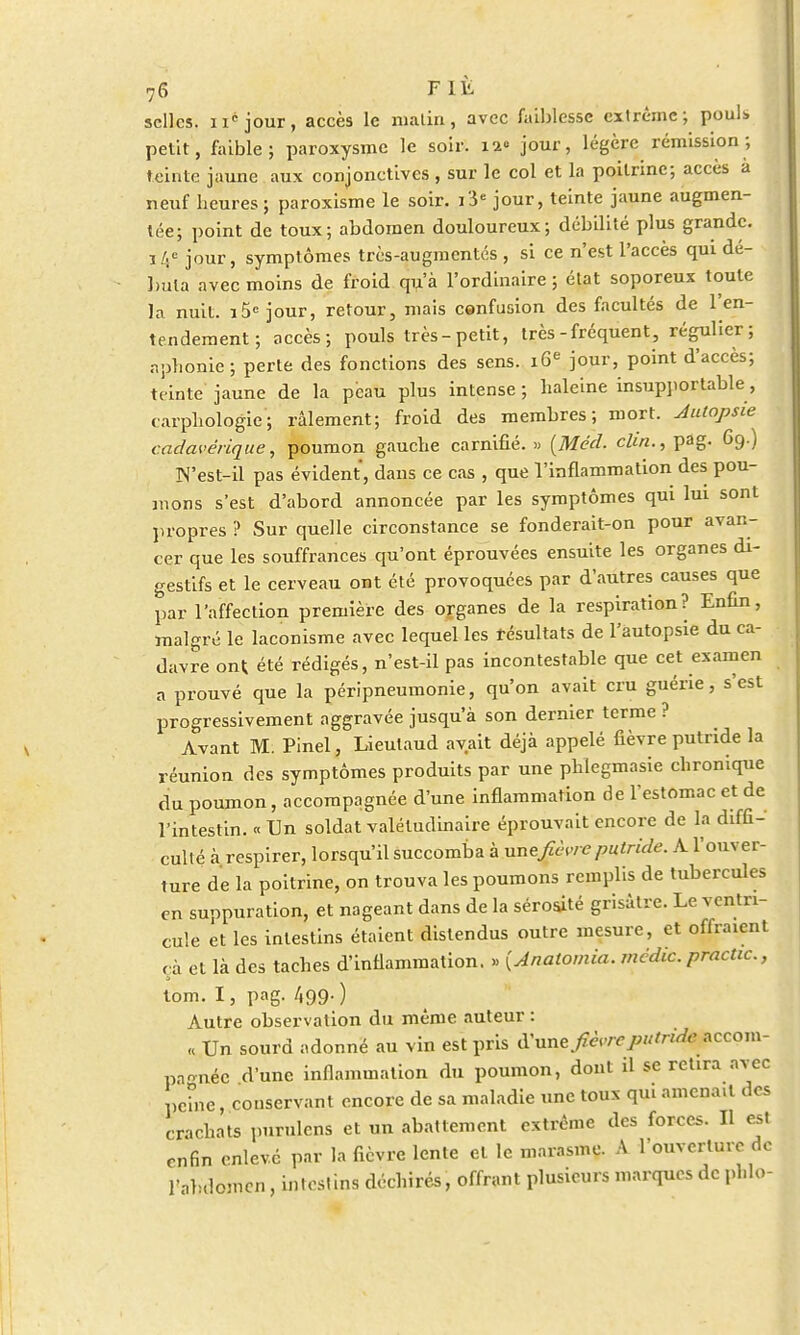 selles. néjour, accès le malin, avec faiblesse extrême; pouls, petit, faible; paroxysme le soir. 12° jour, légère rémission; teinte jaune aux conjonctives , sur le col et la poitrine; accès a neuf heures; paroxisme le soir. i'ie jour, teinte jaune augmen- tée; point de toux; abdomen douloureux; débilité plus grande, j 4e jour, symptômes très-augmentés , si ce n'est l'accès qui dé- buta avec moins de froid qu'à l'ordinaire; état soporeux toute la nuit. i5e jour, retour, mais confusion des facultés de l'en- tendement ; accès; pouls très-petit, très-fréquent, régulier; aphonie; perte des fonctions des sens. 16e jour, point d'accès; teinte jaune de la peau plus intense ; haleine insupportable, carphologie; râlement; froid des membres; mort. Autopsie cadavérique, poumon gauche carnifié. » (Méd. clin., pag. 69.) N'est-il pas évident, dans ce cas , que l'inflammation des pou- mons s'est d'abord annoncée par les symptômes qui lui sont propres ? Sur quelle circonstance se fonderait-on pour avan- cer que les souffrances qu'ont éprouvées ensuite les organes di- gestifs et le cerveau ont été provoquées par d'autres causes que par l'affection première des organes de la respiration? Enfin, malgré le laconisme avec lequel les résultats de l'autopsie du ca- davre ont été rédigés, n'est-il pas incontestable que cet examen a prouvé que la péripneumonie, qu'on avait cru guérie, s'est progressivement aggravée jusqu'à son dernier terme ? Avant M. Pinel, Lieulaud avait déjà appelé fièvre putride la réunion des symptômes produits par une phlegmasie chronique du poumon, accompagnée d'une inflammation de l'estomac et de l'intestin. « Un soldat valétudinaire éprouvait encore de la diffi- culté à respirer, lorsqu'il succomba à une fièvre putride. A l'ouver- ture de la poitrine, on trouva les poumons remplis de tubercules en suppuration, et nageant dans de la sérosité grisâtre. Le ventri- cule et les intestins étaient distendus outre mesure, et offraient çà et là des taches d'inflammation. » {Anatomia. médic. practic, tom. I, pag. 499.) Autre observation du même auteur : « Un sourd adonné au vin est pris d'une fièvreputridepecom- pagnéc d'une inflammation du poumon, dont il se retira avec peine, conservant encore de sa maladie une toux qui amena.t des crachats purulcns et un abattement extrême des forces. Il est enfin enlevé par la fièvre lente et le marasme. A l'ouverture de l'abdomen, intestins déchirés, offrant plusieurs marques de phlo-