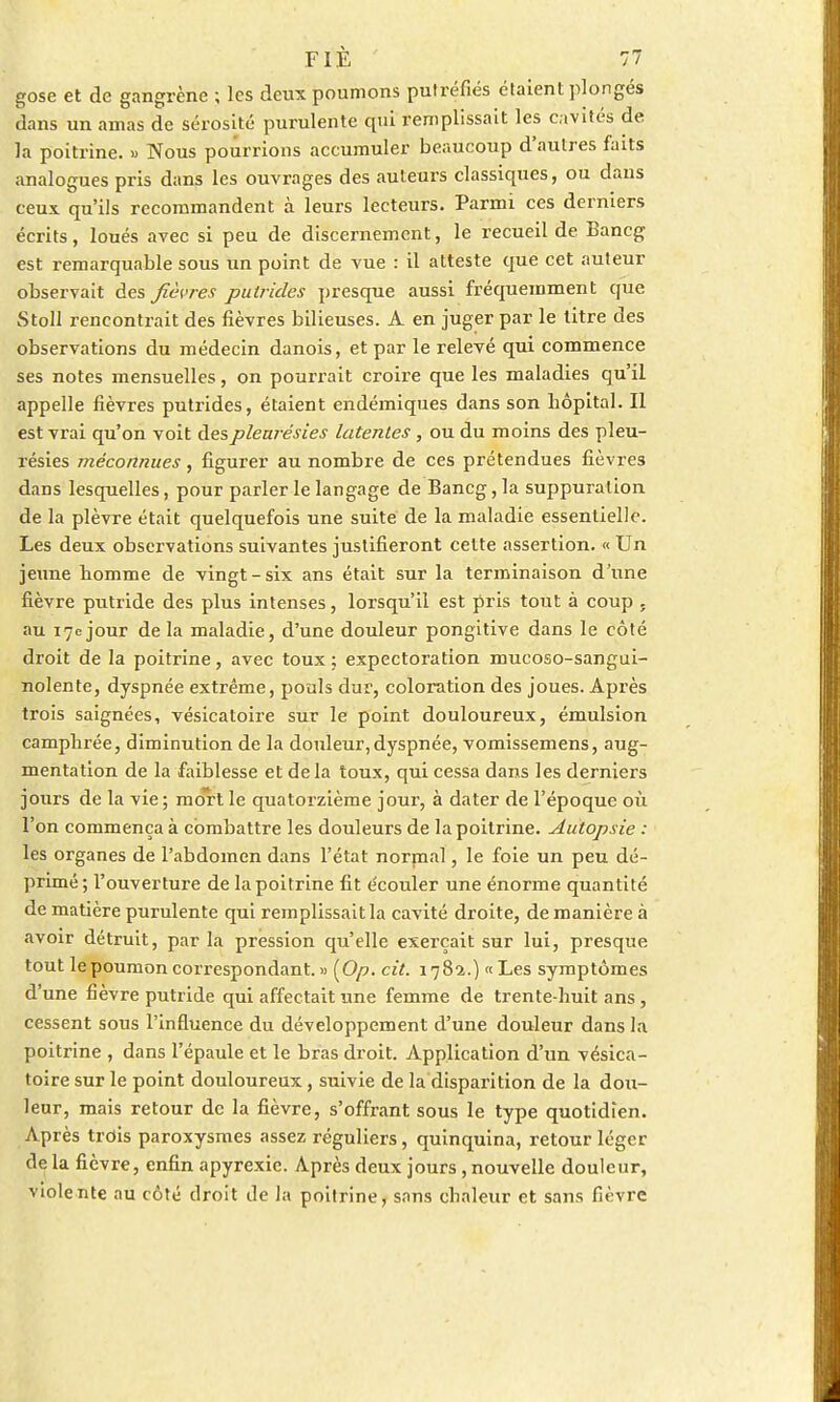 gose et de gangrène ; les deux poumons putréfiés étaient plongés dans un amas de sérosité purulente qui remplissait les cavités de la poitrine. » Nous pourrions accumuler beaucoup d'autres faits analogues pris dans les ouvrages des auteurs classiques, ou dans ceux qu'ils recommandent à leurs lecteurs. Parmi ces derniers écrits, loués avec si peu de discernement, le recueil de Bancg est remarquable sous un point de vue : il atteste que cet auteur observait des fièvres putrides presque aussi fréquemment que Stoll rencontrait des fièvres bilieuses. A en juger par le titre des observations du médecin danois, et par le relevé qui commence ses notes mensuelles, on pourrait croire que les maladies qu'il appelle fièvres putrides, étaient endémiques dans son hôpital. Il est vrai qu'on voit des pleurésies latentes , ou du moins des pleu- résies méconnues, figurer au nombre de ces prétendues fièvres dans lesquelles, pour parler le langage de Bancg, la suppuration de la plèvre était quelquefois une suite de la maladie essentielle. Les deux observations suivantes justifieront cette assertion. « Un jeune homme de vingt-six ans était sur la terminaison d'une fièvre putride des plus intenses, lorsqu'il est pris tout à coup . au 17c jour de la maladie, d'une douleur pongitive dans le côté droit de la poitrine, avec toux ; expectoration mucoso-sangui- nolente, dyspnée extrême, pouls dur, coloration des joues. Après trois saignées, vésicatoire sur le point douloureux, émulsion camphrée, diminution de la douleur,dyspnée, vomissemens, aug- mentation de la faiblesse et delà toux, qui cessa dans les derniers jours de la vie; mo*rt le quatorzième jour, à dater de l'époque où l'on commença à combattre les douleurs de la poitrine. Autopsie : les organes de l'abdomen dans l'état normal, le foie un peu dé- primé; l'ouverture de la poitrine fit écouler une énorme quantité de matière purulente qui remplissait la cavité droite, de manière à avoir détruit, par la pression qu'elle exerçait sur lui, presque tout le poumon correspondant.» {Op. cit. 1782.) « Les symptômes d'une fièvre putride qui affectait une femme de trente-huit ans , cessent sous l'influence du développement d'une douleur dans la poitrine , dans l'épaule et le bras droit. Application d'un vésica- toire sur le point douloureux, suivie de la disparition de la dou- leur, mais retour de la fièvre, s'offrant sous le type quotidien. Après trois paroxysmes assez réguliers, quinquina, retour léger delà fièvre, enfin apyrexic. Après deux jours,nouvelle douleur, violente au côté droit île la poitrine, sans chaleur et sans fièvre
