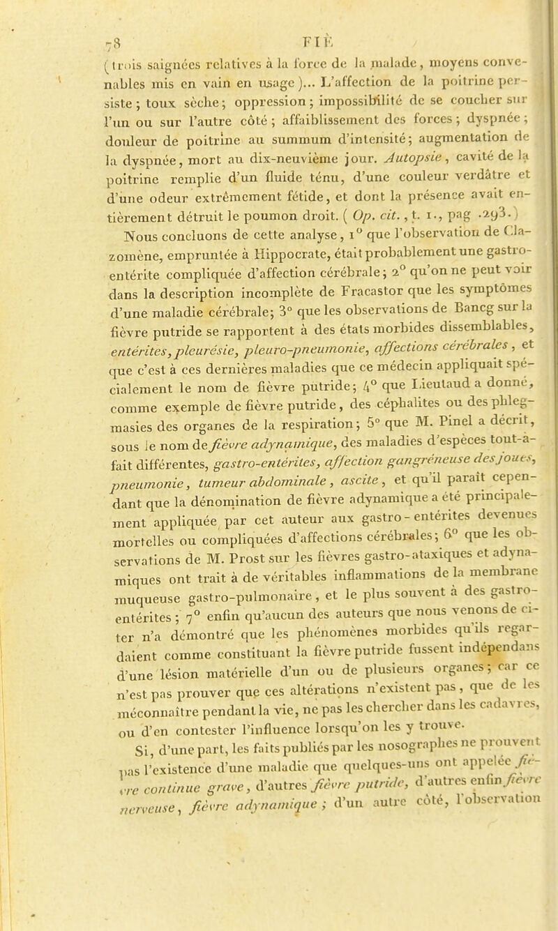 (trois saignées relatives à la force de la malade, moyens conve- nables mis en vain en usage)... L'affection de la poitrine per- siste ; toux sèche; oppression; impossibilité de se coueber sur l'un ou sur l'autre côté ; affaiblissement des forces ; dyspnée ; I douleur de poitrine au summum d'intensité; augmentation de la dyspnée, mort au dix-neuvième jour. Autopsie, cavité de la poitrine remplie d'un fluide ténu, d'une couleur verdâtre et d une odeur extrêmement fétide, et dont la présence avait en- tièrement détruit le poumon droit. ( Op. cit., t. i., pag .7.yi. Nous concluons de cette analyse, i° que l'observation de CJa- zoinène, empruntée à Hippocrate, était probablement une gastro- entérite compliquée d'affection cérébrale; 2° qu'on ne peut voir dans la description incomplète de Fracastor que les symptômes d'une maladie cérébrale; 3° que les observations de Bancg sur la fièvre putride se rapportent à des étals morbides dissemblables, entérites,pleurésie, pleuro-pneumonie, affections cérébrales, et que c'est à ces dernières maladies que ce médecin appliquait spé- cialement le nom de fièvre putride; 4° que Lieulaud a donné, comme exemple de fièvre putride, des cépbalites oudesphleg- masies des organes de la respiration; 5° que M. Pinel a décrit, sous le nom de fièvre adynamique, des maladies d'espèces tout-a- fait différentes, gastro-entérites, affection gangreneuse des joues, pneumonie, tumeur abdominale, ascite, et qu'il paraît cepen- dant que la dénomination de fièvre adynamique a été principale- ment appliquée par cet auteur aux gastro - entérites devenues mortelles ou compliquées d'affections cérébrales; 6° que les ob- servations de M. Prost sur les fièvres gastro-ataxiques et adymi- miques ont trait à de véritables inflammations de la membrane muqueuse gastro-pulmonaire, et le plus souvent à des gastro- entérites ; 7° enfin qu'aucun des auteurs que nous venons de ci- ter n'a démontré que les phénomènes morbides qu'ds regar- daient comme constituant la fièvre putride fussent indépendans d'une lésion matérielle d'un ou de plusieurs organes; car ce n'est pas prouver que ces altérations n'existent pas , que de les méconnaître pendant la vie, ne pas les chercher dans les cadavres, ou d'en contester l'influence lorsqu'on les y trouve. Si, d'une part, les faits publiés par les nosographes ne prouvait pas l'existence d'une maladie que quelques-uns ont appelée - ,re continue grave, d'autres fièvre putride, d'autres enfin fièvre nerveuse, fièvre adynamique; d'un autre côté, l'observation