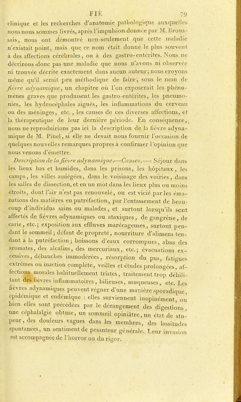 clinique et les recherches d'anatomie pathologique auxquelles nous nous sommes livrés, après l'impulsion donnée par M. Brous- sais, nous ont démontré non-seulement que celte maladie n'existait point, mais que ce nom était donné le plus souvent à des affections cérébrales, ou à des gastro-entérites. IV1 ous ne décrirons -donc pas une maladie que nous n'avons ni observée ni trouvée décrite exactement dans aucun auteur; nous croyons même qu'il serait peu méthodique de faire, sous le nom de fièvre adynamique, un chapitre où l'on exposerait les phéno- mènes graves que produisent les gastro-entérites, les pneumo- nies, les hydrocéphales aiguës, les inflammations du cerveau ou des méninges, etc., les causes de ces diverses affections, et la thérapeutique de leur dernière période. En conséquence,, nous ne reproduirions pas ici la description de la fièvre adyna- mique de M. Pinel, si elle ne devait nous fournir l'occasion de quelques nouvelles remarques propres à confirmer l'opinion que nous venons d'émettre. Description de la fièvre adynamique*—Causes.—« Séjour dans les lieux bas et humides, dans les prisons, les hôpitaux, les camps, les villes assiégées, dans le,voisinage des voiries, dans les salles de dissection, et en un mot dans les lieux plus ou moins étroits, dont l'air n'est pas renouvelé, ou est vicié parles éma- nations des matières en putréfaction, par l'entassement de beau- coup d'individus sains ou malades, et surtout lorsqu'ils sont affectés de fièvres adynamiques ou ataxiques, de gangrène, de carie, etc.; exposition aux effluves marécageuses, surtout pen- dant le sommeil ; défaut de propreté, nourriture d'alimens ten- dant à la putréfaction; boissons d'eaux corrompues, abus des aromates, des alcalins, des mercuriaux, etc.; évacuations ex- cessives, débauches immodérées, résorption du pus, fatigues extrêmes ou inaction complète, veilles et études prolongées, af- fections morales habituellement tristes, traitement trop débili- tant des fièvres inflammatoires, bilieuses, muqueuses, etc. Les fièvres adynamiques peuvent régner d'une manière sporadique, épidémique et endémique : elles surviennent inopinément, ou bien elles sont précédées par le dérangement des digestions une céphalalgie obtuse, un sommeil opiniâtre, un état de stu- peur, des douleurs vagues dans les membres, des lassitudes spontanées, un sentiment de pesanteur générale. Leur invasion est accompagnée de l'horror ou du rigor.
