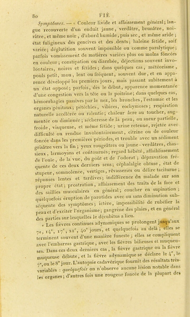 Symptômes. — « Couleur livide et affaissement général; lan- gue recouverte d'un enduit jaune, verdâtre, brunâtre, noi- râtre , et même noir , d'abord humide, puis sec, et même aride ; état fuligineux des gencives et des dents; haleine fétide, soif variée; déglutition souvent impossible ou comme paralytique; parfois vomissement de matières variées plus ou moins foncées en couleur; constipation ou diarrhée, déjections souvent invo- lontaires, noires et fétides; dans quelques cas, météorisme , pouls petit, mou, lent ou fréquent, souvent dur, et en appa- rence développé les premiers jours, mais passant subitement à un état opposé; parfois, dès le début, apparence momentanée d'une congestion vers la tête ou la poitrine; dans quelques cas, hémorrhagies passives par le nez, les bronches, l'estomac et les organes génitaux; pétéchies, vibices, ecchymoses; respiration naturelle accélérée ou ralentie; chaleur âcre au toucher, aug- mentée ou diminuée ; sécheresse de la peau, ou sueur partielle, froide, visqueuse, et même fétide ; urine retenue, rejetée avec difficulté ou rendue involontairement, citrine ou de couleur foncée dans les premières périodes, et trouble avec un sédiment grisâtre vers la fin ; yeux rougeâtres ou jaune-verdâtres, chas- sieux, larmoyans et contournés; regard hébété, affaiblissement de l'ouïe, de la vue, du goût et de l'odorat ; dépravation fré- quente de ces deux derniers sens; céphalalgie obtuse, état de stupeur, somnolence, vertiges, rêvasseries ou délire taciturne ; réponses lentes et tardives; indifférence du malade sur son propre état; prostration, affaissement des traits delà face et des saillies musculaires en général; coucher en supination; quelquefois éruption de parotides avec ou sans diminution sub- séquente des symptômes; ictère, impossibilité de rubéfier la peau et d'exciter l'organisme; gangrène des plaies, et en gênerai des parties sur lesquelles le décubilus a lieu. „ Les fièvres continues adynamiques se prolongent jusqu aux 7o i/,c 17e, 21e, /.oe jours, et quelquefois au delà ; elles se terminent souvent d'une manière funeste ; elles se compliquent avec l'embarras gastrique, avec les fièvres bilieuses et muqueu- ses Dans ces deux derniers cas , la fièvre gastrique ou la fièvre muqueuse débute, et la fièvre a dynamique se déclare le /, ,1e 7' ou le 8 jour. L'autopsie cadavérique fournit des résultats très- variables : quelquefois on n'observe aucune lésion notable dans les organes; d'autres fois une rougeur foncée de la plupart de»