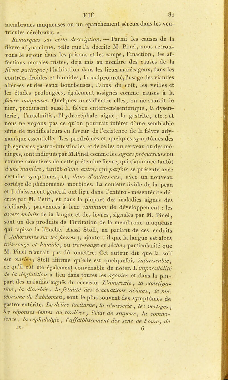membranes muqueuses ou un épanchement séreux dans les ven- tricules cérébraux. « Remarques sur celte description. — Parmi les causes de la fièvre adynamique, telle que l'a décrite M. Pinel, nous retrou- vons le séjour dans les prisons et les camps, l'inaction, les af- fections morales tristes, déjà mis au nombre des causes de la Jièvre gastrique; l'habitation dans les lieux marécageux, dans les contrées froides et humides, la malpropreté,l'usage des viandes altérées et des eaux bourbeuses, l'abus du coït, les veilles et les études prolongées, également assignés comme causes à la Jièvre muqueuse. Quelques-unes d'entre elles, on ne saurait le nier, produisent aussi la fièvre entéro-mésentérique , la dysen- terie, l'arachnitis ,• l'hydrocéphale aiguë, la gastrite, etc.; et nous ne voyons pas ce qu'on pourrait inférer d'une semblable série de modificateurs en faveur de l'existence de la fièvre ady- namique essentielle. Les prodromes et quelques symptômes des phlegmasies gastro-intestinales et de celles du cerveau ou des mé- ninges, sont indiqués par M.Pinel comme les signes précurseurs ou comme caractères de cette prétendue fièvre, qui s'annonce tantôt d'une manière, tantôt d'une autre; qui parfois se présente avec certains symptômes, et, dans d'autres cas, avec un nouveau cortège de phénomènes morbides. La couleur livide de la peau et l'affaissement général ont lieu dans l'entéro - mésentérite dé- crite par M. Petit, et dans la plupart des maladies aiguës des vieillards, parvenues à leur summum de développement : les divers enduits de la langue et des lèvres, signalés par M. Pinel, sont un des produits de l'irritation de la membrane muqueuse qui tapisse la bbuche. Aussi Stoll, en parlant de ces enduits ( Aphorismes sur les fièvres ), ajoute-t-il que la langue est alors très-rouge et humide, ou très-rouge et sèche; particularité que M. Pinel n'aurait pas dû omettre. Cet auteur dit que la soif est variée ; Stoll affirme qu'elle est quelquefois intarissable, ce qu'd eût été égalemenj; convenable de noter. ~L'impossibilité de la déglutition a lieu dans toutes les agonies et dans la plu- part des maladies aiguës du cerveau. L'anorexie, la constipa- tion, la diarrhée, la fétidité des évacuations alvines, le mé- téorisme de tabdomen, sont le plus souvent des symptômes de gaslro- entérite. Le délire taciturne, la rêvasserie , les vertiges, les réponses lentes ou tardives, l'état de stupeur, la somno- lence , la céphalalgie, l'affaiblissement des sens de l'ouïe, de ix. 6