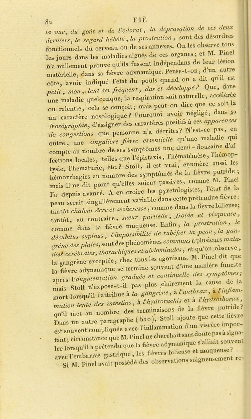 la vue, du goût et de l'odorat, la dépravation de ces deux derniers, le regard hébété , la prostration , sont des désordres fonctionnels du cerveau ou de ses annexes. On les observe tous les jours dans les maladies aiguës de ces organes ; et M. W n'a nullement prouvé qu'ils fussent indépendans de leur lésion matérielle, dans sa fièvre adynamique. Pense-t-on d un autre côté, avoir indiqué l'état du pouls quand on a dit quil est petit, moulent ou fréquent, dur et développe? Que, dans une maladie quelconque, la respiration soit naturelle, acceler e ou ralentie, cela ae conçoit; mais peut-on dire que ce soit la un caractère nosologique? Pourquoi avoir néglige, dans ^ Nosographie, d'assigner des caractères positifs u ces apparences de congestions que personne n'a décrites? N'est-ce pas, en outre, une singulière fièvre essentielle qu'une maladie qui compte au nombre de ses Symptômes une demi - douzaine^ af- fections locales, telles que l'épistaxis , l'hematemese 1 hémop- tysie, l'hématurie, etc.? Stoll, il est vrai, enumere aussi les Smôrrhagies au nombre des symptômes de la fièvre putnde j mais il ne dit point qu'elles soient passives, comme M Pin l'a depuis avancé. A en croire les pyrétologistes, 1 état de la p au lait singulièrement variable dans ^P^J^; tantôt chaleur acre et sécheresse, comme dans la fièvre bilieuse, au contraire, sueur partielle, froide et gueuse comm dans la fièvre muqueuse. Enfin, la prostraUon, le dZlssupinus, VimpossibilUé de rubéfier la peau , la gan- trèn ^p/L,sontdesphénomènes— ^1^^ la cançrène exceptée, chez tous les agonisans. M. Pinel dit que il fièvre adynamique se termine souvent d'une manière funeste aprt Yaugrnentalon graduée et continuelle des sjmpton.es; Stoll n'expose-t-il pas plus clairement la cause de la ZrUor^ Z^oTZe des Zs^ ^™^- nu'il met au nombre des terminaisons de la fièvre putnac quil met au ,x.m\ «tr.ll nioute aue cette fièvre Dans un autre paragraphe (5io), Stoll ajoute, q est souvent compliquée avec l'inflammation d un j re mpo tant • circonstance que M. Pinel ne cherchait sans dou e pas a Signa  ;r qu'il a prétendu que la fièvre adynamique s alhai souvent 1IZharXs Gastrique , les fièvres bilieuse et muqueuse ? Si r^nel Wpoléd'édes observations soigneusement rc-