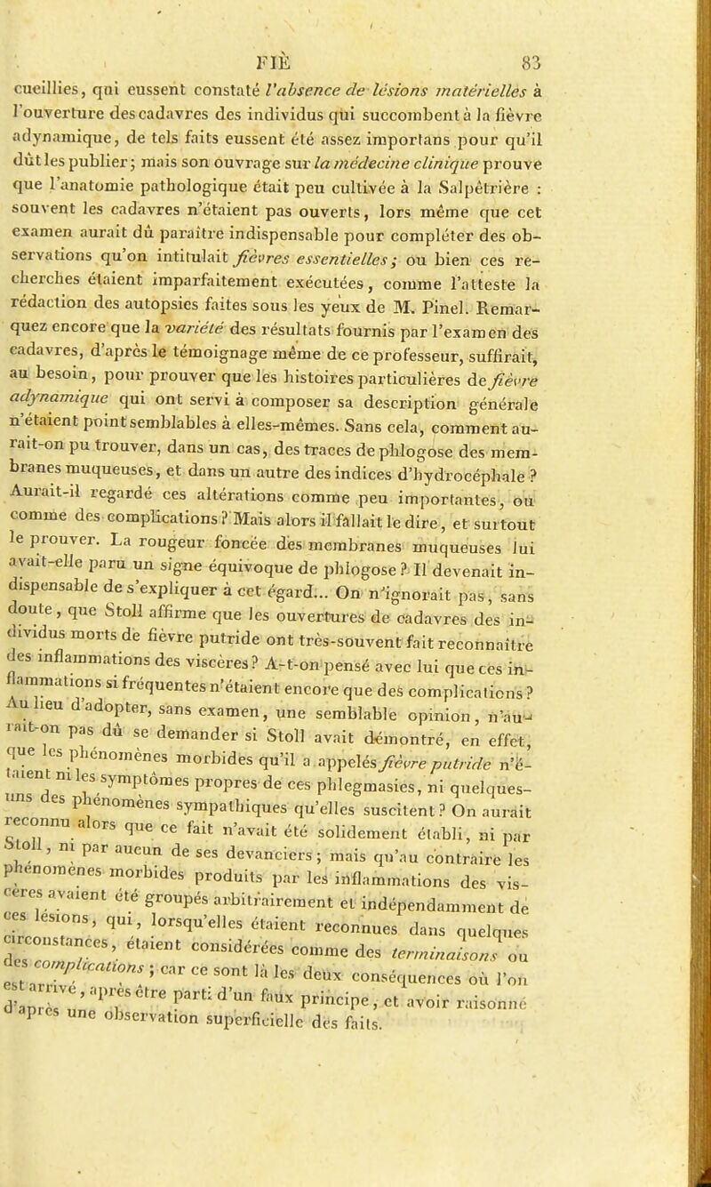 FIE cueillies, qui eussent constaté l'absence de lésions matérielles à l'ouverture des cadavres des individus qui succombent à la fièvre adynamique, de tels faits eussent été assez importons pour qu'il dût les publier; mais son ouvrage sur la médecine clinique prouve que l'anatomie pathologique était peu cultivée à la Salpêtrière : souvent les cadavres n'étaient pas ouverts, lors même que cet examen aurait dû paraître indispensable pour compléter des ob- servations qu'on intitulait fièvres essentielles; ou bien ces re- cherches étaient imparfaitement exécutées, comme l'atteste la rédaction des autopsies faites sous les yeux de M. Pinel. Remar- quez encore que la variété des résultats fournis par l'examen des cadavres, d'après le témoignage même de ce professeur, suffirait, au besoin, pour prouver que les histoires particulières de fièvre adynamique qui ont servi à composer sa description générale n'étaient point semblables à elles-mêmes. Sans cela, comment au- rait-on pu trouver, dans un cas, des traces de phlogose des mem- branes muqueuses, et dans un autre des indices d'hydrocéphale ? Aurait-il regardé ces altérations comme peu importantes, ou comme des complications ? Mais alors il fallait le dire, et surtout le prouver. La rougeur foncée des membranes muqueuses Jui avait-elle paru un signe équivoque de phlogose ? Il devenait in- dispensable de s'expliquer à cet égard... On n'ignorait pas, sans doute, que Stoll affirme que les ouvertures de cadavres des in- dividus morts de fièvre putride ont très-souvent fait reconnaître des inflammations des viscères ? A-t-on pensé avec lui que ces in- flammations S1 fréquentes n'étaient encore que des complications ? Au heu d adopter, sans examen, une semblable opinion, nau- '•t-on pas dû se demander si Stoll avait démontré, en effet, que les phénomènes morbides qu'il a zVpdés fièvre putride n'è- -ent mies symptômes propres de ces phlegmasies, ni quelques- ûes phénomènes sympathiques qu'elles suscitent? On aurait reconnu alors que ce fait nWit ^ solidement ^ ^ Moll, ni par aucun de ses devanciers ; mais qu'au contraire les phénomènes morbides produits par les ni fia m ma lions des vis- cères avaient été groupés arbitrairement et indépendamment de ces lésions, qU1, lorsqu'elles étaient reconnues dans quelques —ces étaient considérées comme des terminal J „ < i ' Cni  S°nt '* 1CS d6UX —-luences où l'on Î V '87CtrC Parti dW f™ P-ncipe, et avoir raison,,, dap.es une observahon superficielle des faits.