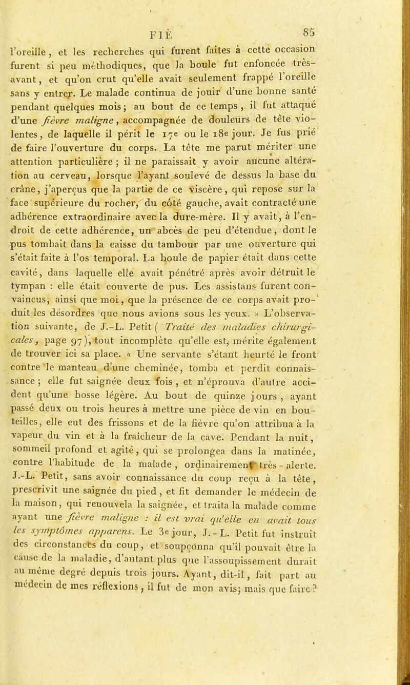 l'oreille, et les recherches qui furent faites à cette occasion furent si peu méthodiques, que la boule fut enfoncée très- avant, et qu'on crut qu'elle avait seulement frappé l'oreille sans y entrer. Le malade continua de jouir d'une bonne santé pendant quelques mois ; au bout de ce temps , il fut attaqué d'une fièvre maligne, accompagnée de douleurs de tête vio- lentes, de laquelle il périt le 17e ou le 18e jour. Je fus prié de faire l'ouverture du corps. La tête me parut mériter une attention particulière ; il ne paraissait y avoir aucune altéra- tion au cerveau, lorsque l'ayant soulevé de dessus la base du crâne, j'aperçus que la partie de ce viscère, qui repose sur la face 'supérieure du rocher, du côté gauche, avait contracté une adhérence extraordinaire avec la dure-mère. Il y avait, à l'en- droit de cette adhérence, un abcès de peu d'étendue, dont le pus tombait dans la caisse du tambour par une ouverture qui s'était faite à l'os temporal. La boule de papier était dans cette cavité, dans laquelle elle avait pénétré après avoir détruit le tympan : elle était couverte de pus. Les assistans furent con- vaincus, ainsi que moi, que la présence de ce corps avait pro-1 duit les désordres que nous avions sous les yeux. » L'observa- tion suivante, de J.-L. Petit ( Traité des maladies chirurgi- cales, page 97), tout incomplète qu'elle est, mérite également de trouver ici sa place. « Une servante s'étant heurté le front contre le manteau d'une cheminée, tomba et perdit connais- sance ; elle fut saignée deux fois , et n'éprouva d'autre acci- dent qu'une bosse légère. Au bout de quinze jours, ayant passé deux ou trois heures à mettre une pièce de vin en bou- teilles, elle eut des frissons et de la fièvre qu'on attribua à la vapeur du vin et à la fraîcheur de la cave. Pendant la nuit, sommeil profond et agité, qui se prolongea dans la matinée, contre l'habitude de la malade , ordinairement très - alerte. J.-L. Petit, sans avoir connaissance du coup reçu à la tête, prescrivit une saignée du pied, et. fit demander le médecin de la maison, qui renouvela la saignée, et traita la malade comme ayant une fièvre maligne : il est vrai qu'elle en avait tous les symptômes apparens. Le 3e jour, J.-L. Petit fut instruit des circonstances du coup, et soupçonna qu'il pouvait être la cause de la maladie, d'autant plus que l'assoupissement durait au même degré depuis trois jours. Ayant, dit-il, fait part au médecin de mes réflexions, il fut de mon avis; mais que faire ?