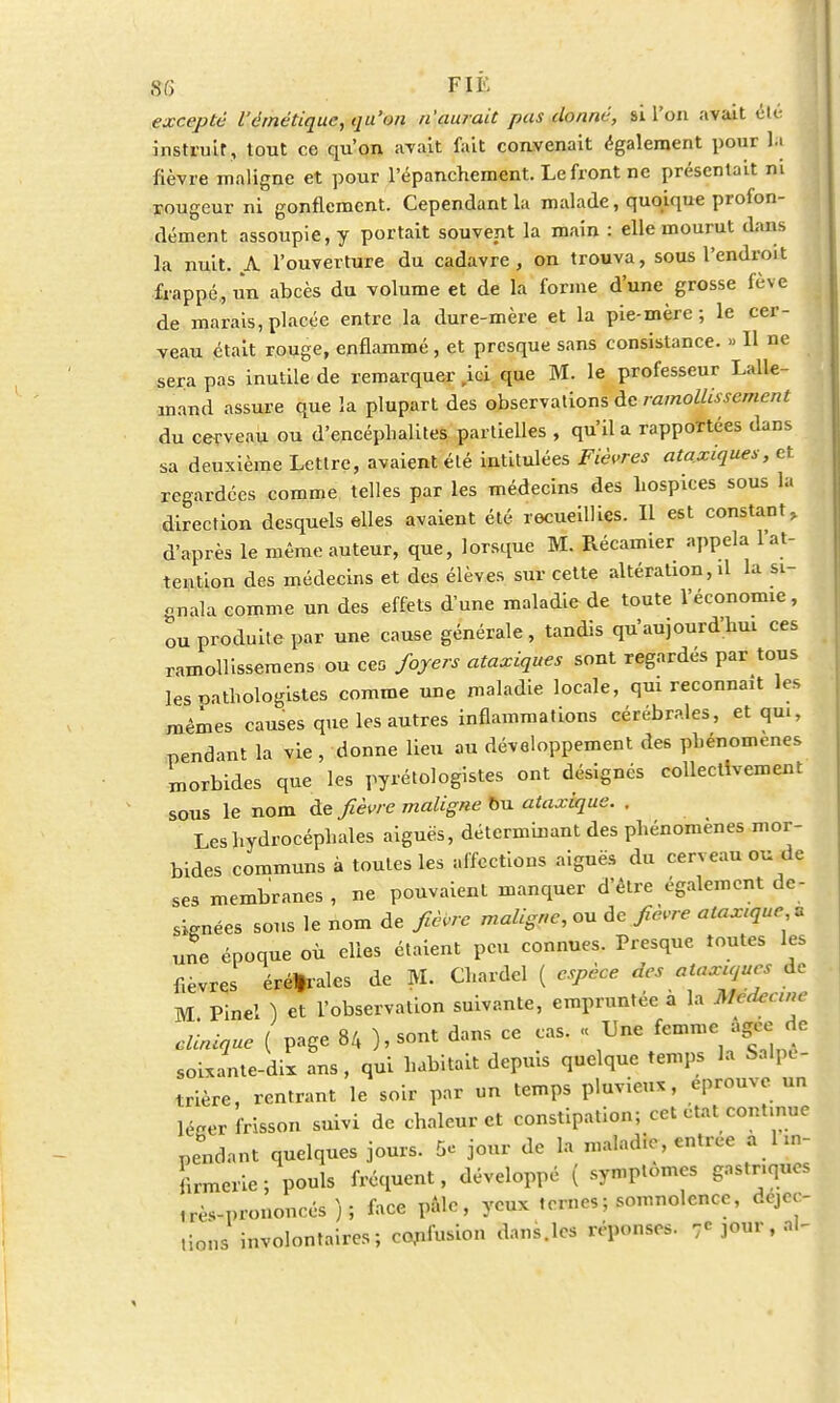 excepté l'émétique, qu'on n'aurait pas donné, si l'on avait été instruit, tout ce qu'on avait fait convenait également pour la fièvre maligne et pour l'épanchement. Le front ne présentait ni rougeur ni gonflement. Cependant la malade, quoique profon- dément assoupie, y portait souvent la main : elle mourut dans la nuit. A l'ouverture du cadavre , on trouva, sous l'endroit frappé, un abcès du volume et de la forme d'une grosse fève de marais, placée entre la dure-mère et la pie-mère ; le cer- veau était rouge, enflammé , et presque sans consistance. » H ne sera pas inutile de remarquer ,ici que M. le professeur Lalle- mand assure que la plupart des observations de ramollissement du cerveau ou d'encéphalites partielles , qu'il a rapportées dans sa deuxième Lettre, avaient été intitulées Fièvres ataxiques, et regardées comme telles par les médecins des hospices sous la direction desquels elles avaient été recueillies. Il est constant, d'après le même auteur, que, lorsque M. Récamier appela l'at- tention des médecins et des élèves sur cette altération, il la si- gnala comme un des effets d'une maladie de toute l'économie, ou produite par une cause générale, tandis qu'aujourd'hui ces ramollisseraens ou ceG foyers ataxiques sont regardés par tous les pathologistes comme une maladie locale, qui reconnaît les mêmes causes que les autres inflammations cérébrales, et qui, pendant la vie , donne lieu au développement des phénomènes morbides que les pyrétologistes ont désignés collectivement sous le nom de fièvre maligne Bu ataxique. . Les hydrocéphales aiguës, déterminant des phénomènes mor- bides communs à toutes les affections aiguës du cerveau ou de ses membranes , ne pouvaient manquer d'être également dé- signées sous le nom de fièvre maligne, ou de fièvre ataxtque * une époque où elles étaient peu connues. Presque toutes les fièvres éréfrales de M. Chardel ( espèce des ataxujues de M Pinel ) et l'observation suivante, empruntée a la Médecine clinique ( page 84 ), sont dans ce cas. « Une femme agee de soixante-dix ans, qui habitait depuis quelque temps la Salpi- trière, rentrant le soir par un temps pluvieux, éprouve un Wer frisson suivi de chaleur et constipation; cet état continue pendant quelques jours. 5e jour de la maladie, entrée a 1 in- firmerie ; pouls fréquent, développé ( symptômes gastriques .^-prononcés); face pàlc, yeux ternes ; somnolence, deve- nons involontaires; confusion dans.les réponses. 7C jour, ni-