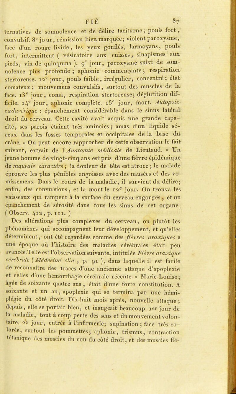 ternatives de somnolence et de délire taciturne; pouls fort , convulsif. 8e jour, rémission bien marquée; violent paroxysme, face d'un rouge livide, les yeux gonflés, larmoyans, pouls fort, intermittent ( vésicatoire aux cuisses, sinapismes aux pieds, vin de quinquina ). 9* jour, paroxysme suivi de som- nolence plus profonde ; aphonie commençante ; respiration stertoreuse. 12e jour, pouls faible, irrégulier, concentré; état comateux ; mouvemens convulsifs, surtout des muscles de la face. i3e jour, coma, respiration stertoreuse; déglutition dif- ficile. 14e jour, aphonie complète. i5e jour, mort. Autopsie cadavérique : épanchement considérable dans le sinus latéral droit du cerveau. Cette cavité avait acquis une grande capa- cité, ses parois étaient très - amincies ; amas d'un liquide sé- reux dans les fosses temporales et occipitales de la base du crâne. » On peut encore rapprocher de cette observation le fait suivant, extrait de VAnatomie médicale de Lieutaud. « Un jeune homme de vingt-cinq ans est pris d'une fièvre épidémique de mauvais caractère ; la douleur de tête est atroce ; le malade éprouve les plus pénibles angoisses avec des nausées et des vo- missemens. Dans le cours de la maladie, il survient du délire; enfin, des convulsions, et la mort le 12e jour. On trouva les vaisseaux qui rampent à la surface du cerveau engorgés , et un épanchement de sérosité dans tous les sinus de cet organe, ( Observ. 412 , p. m. ) Des altérations plus complexes du cerveau, ou plutôt les phénomènes qui accompagnent leur développement, et qu'elles déterminent, ont été regardées comme des fièvres ataxiques à une époque où l'histoire des maladies cérébrales était peu avancée.Telle est l'observation suivante, intitulée Fièvre ataxique cérébrale {Médecine clin., p. gi ), dans laquelle il est facile de reconnaître des traces d'une ancienne attaque d'apoplexie et celles d'une hémorrhagie cérébrale récente. « Marie-Louise; âgée de soixante-quatre ans , était d'une forte constitution. A soixante et un an, apoplexie qui se termina par une hémi- plégie du côté droit. Dix-huit mois après, nouvelle attaque ; depuis, elle se portait bien, et mangeait beaucoup. 1er jour de la maladie, tout à coup perte des sens et du mouvement volon- taire, s'e jour, entrée à l'infirmerie; supination; face très-co- lorée, surtout les pommettes; aphonie, trismus, contraction tétanique des muscles du cou du côté droit, et des muscles fié-