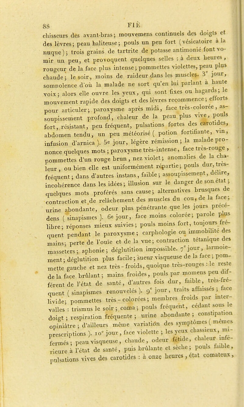 chisscurs des avant-bras; mouvemens continuels des doigts et des lèvres; peau haliteuse; pouls un peu fort (vésicaloire à la nuque ) ; trois grains de tartrite de potasse antimonié font vo- mir un peu, et provoquent quelques selles ; à deux heures , rougeur de la face plus intense ; pommettes violettes, peau plus chaude; le soir-, moins de raideur dans les muscles. 3e jour, somnolence d'où la malade ne sort qu'en lui parlant à haute voix; alors elle ouvre les yeux, qui sont fixes ou hagards; le mouvement rapide des doigts et des lèvres recommence; efforts pour articuler; paroxysme après midi, face très-colorée, as- soupissement profond, chaleur de la peau plus vive, pouls fort, résistant, peu fréquent, pulsations fortes des carotides, abdomen tendu, un peu méléorisé ( potion fortifiante, vin, infusion d'arnica ). 5e jour, légère rémission ; la malade pro- nonce quelques mots ; paroxysme très-intense, face tres-rouge , pommettes d'un rouge brun , nez violet; anomalies de la cha- leur , ou bien elle est uniformément répartie; pouls dur, tres- fréquent ; dans d'autres instans , faible ; assoupissement, délire, incohérence dans les idées; illusion sur le danger de son état ; quelques mots proférés sans cause; alternatives brusques de contraction et de relâchement des muscles du cou, de la face; urine abondante, odeur plus pénétrante que les jours précé- dera ( sinapismes ). 6e jour, face moins colorée; parole plus libre; réponses mieux suivies; pouls moins fort, toujours fré- quent pendant le paroxysme; carphologie ou immobilité des mains- perte de l'ouïe et de la vue; contraction tétanique des masselers; aphonie; déglutition impossible. 7ejour, larmoie- ment; déglutition plus facile; sueur visqueuse de la face ; pom- mette gauche et nez très - froids, quoique très-rouges : le reste de la face brûlant ; mains froides, pouls par momens peu dif- férent de l'état de santé, d'autres fois dur, faible, tres-fre- quent ( sinapismes renouvelés). 9C jour, traits affaissés; face livide; pommettes très - colorées ; membres froids par inter- valles : trismus le soir; coma; pouls fréquent, cédant sous le doiKt ; respiration fréquente ; urine abondante ; constipation opiniâtre ; d'ailleurs même variation des symptômes ( mêmes prescriptions ). io« jour, face violette ; les yeux chassieux, mi- fermés; peauvisqueu.se, chaude, odeur fétide, chaleur infé- rieure à l'état de santé, puis brûlante et sèche; pouls faible, pulsations vives des carotides : à onze heures , état comateux,